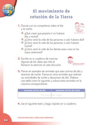 Guía 24
   A                    El movimiento de
                       rotación de la Tierra
          1. Discute con tus compañeros sobre el día
             y la noche.                                                   Trabaja con tus
                                                                             compañeros
                	 ¿Qué creen que pasaría si no hubiera
                  día y noche?
                	 ¿Cómo sería la vida de las personas si solo hubiera día?
                	 ¿Cómo sería la vida de las personas si solo hubiera
                  noche?
                	 ¿Cómo sería la vida de los demás seres vivos en los
              	 casos anteriores?

          2. Escribe en tu cuaderno de ciencias
             algunas de las ideas que más te
                                                                      Trabaja en tu cuaderno
             llamaron la atención en esta discusión.

          3. Piensa en ejemplos de animales que sean activos de día y
             duerman de noche. Piensa en otros animales que realicen
             sus actividades de noche y descansen de día. Elabora
             una tabla como la siguiente y coloca estos animales en la
             columna correspondiente.

          	      Animales activos de día	            Animales activos de noche

                                    No escribas aquí

          4. Lee el siguiente texto y luego cópialo en tu cuaderno.




          Ciencias Naturales y Educación Ambiental
54
 