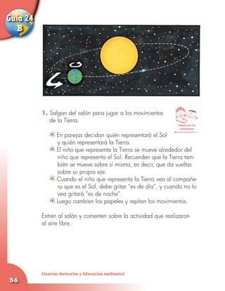 Guía 24
   B




          1. Salgan del salón para jugar a los movimientos
          	 de la Tierra.
                                                                 Trabaja con tus
                                                                   compañeros

               En parejas decidan quién representará el Sol
             	 y quién representará la Tierra.
               El niño que representa la Tierra se mueve alrededor del
               niño que representa el Sol. Recuerden que la Tierra tam-
               bién se mueve sobre sí misma, es decir, que da vueltas
               sobre su propio eje.
               Cuando el niño que representa la Tierra vea al compañe-
               ro que es el Sol, debe gritar “es de día”, y cuando no lo
               vea gritará “es de noche”.
               Luego cambien los papeles y repitan los movimientos.

          Entren al salón y comenten sobre la actividad que realizaron
          al aire libre.




          Ciencias Naturales y Educación Ambiental
56
 