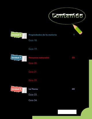 Unidad 6	   Propiedades de la materia	                        7

	 Guía 18. 	 Observemos la materia a
		           nuestro alrededor	                             10

	           Guía 19. 	 Los estados de la materia	           17


Unidad 7	   Recursos naturales	                             25

	 Guía 20. 	 Los recursos naturales
		           de nuestra región	                             28

	 Guía 21. 	 Clasifiquemos los recursos
		           naturales	                                     33

	           Guía 22. 	 El Sol, fuente de vida	              41


Unidad 8	   La Tierra		                                     45

	           Guía 23. 	 La Tierra donde vivimos	             48

	 Guía 24. 	 El movimiento de rotación
		           de la Tierra	                                  54


                                             Unidad 6 - Guía 18 A
                                                                    5
 
