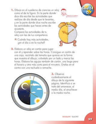 1. Dibuja en el cuaderno de ciencias un reloj
                                                                              Guía 24
   como el de la figura. En la parte donde                                      D
   dice día escribe las actividades que              Trabaja en tu cuaderno


   realizas de día desde que te levantas,
   y en la parte donde dice noche escribe
   las actividades que haces antes de
   acostarte.
	 Compara las actividades de tu
   reloj con las de tus compañeros.
     Cuándo hay más actividades,
   	 ¿en el día o en la noche?

2. Elabora un reloj en cartón para jugar
   con él y aprender sobre las horas. Consigue un cartón de
   una caja, recórtalo del tamaño que quieras en la forma
   que muestra el dibujo; coloréalo por un lado y marca las
   horas. Elabora las agujas también de cartón, una larga para
   el horario y otra más corta para el minutero. Únelas en el
   centro con una tachuela o remache.

                                      3. Observa
                                      cuidadosamente el
                                      dibujo de la siguiente
                                      página. Identifica si se
                                      trata del amanecer, el
                                      medio día, el anochecer
                                      o la media noche.




                                                Unidad 8 - Guía 24 D
                                                                23 A
                                                                                 59
 