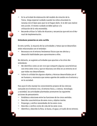 –	 En la actividad de elaboración del modelo de rotación de la
   Tierra, tenga especial cuidado cuando los niños atraviesen la
   naranja con el lápiz para que no se hagan daño. Si es del caso realice
   esta acción. El mismo cuidado se debe aplicar a la
   utilización de la vela encendida.
–	 Recuerde utilizar la Tabla de Alcances y secuencias que está en el Ma-
   nual de Implementación.

Estándares presentes en esta cartilla

En esta cartilla, la mayoría de las actividades y temas que se desarrollan
están relacionados con el estándar:
–	 Reconozco en el entorno fenómenos físicos que me afectan y
    desarrollo habilidades para aproximarme a ellos.

No obstante, se sugieren actividades que apuntan a los otros dos
estándares:
–	 Me identifico como un ser vivo que comparte algunas características
    con otros seres vivos y que se relaciona con ellos en un entorno en el
    que todos nos desarrollamos.
–	 Valoro la utilidad de algunos objetos y técnicas desarrolladas por el
    ser humano y reconozco que somos agentes de cambio en el entorno y
    en la sociedad.

Para que el niño maneje los conocimientos propios de las ciencias
naturales en el entorno vivo, el entorno físico, y ciencia, tecnología
y sociedad, las actividades planteadas promueven las siguientes
acciones de pensamiento:
– 	 Establezco relaciones entre las funciones de los cinco sentidos.
– 	 Describo características de seres vivos y objetos inertes.
– 	 Propongo y verifico necesidades de los seres vivos.
– 	 Describo y verifico ciclos de vida de los seres vivos.
– 	 Identifico y describo la flora, la fauna, el agua y el suelo de mi entorno.
 
