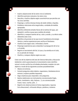 – 	 Explico adaptaciones de los seres vivos al ambiente.
– 	 Identifico patrones comunes a los seres vivos.
– 	 Describo y clasifico objetos según características que percibo con
    los cinco sentidos.
–	 Propongo y verifico diversas formas de medir sólidos y líquidos.
– 	 Establezco relaciones entre magnitudes y unidades de medida
    apropiadas.
–	 Identifico diferentes estados físicos de la materia (el agua, por
    ejemplo) y verifico causas para cambios de estado.
–	 Identifico y comparo fuentes de luz, calor y sonido, y su efecto sobre
    diferentes seres vivos.
– 	 Identifico situaciones en las que ocurre transferencia de energía
    térmica y realizo experiencias para verificar el fenómeno.
–	 Clasifico luces según color, intensidad y fuente.
–	 Propongo experiencias para comprobar la propagación de la luz
    y el sonido.
–	 Registro el movimiento del Sol, la Luna y las estrellas en el cielo,
    en un período de tiempo.
–	 Clasifico y comparo objetos según sus usos.

Como uno de los objetivos del área de Ciencias Naturales y Educación
Ambiental, está la aproximación al conocimiento como científico
natural, en esta cartilla las actividades planteadas cumplen con este
objetivo a través de las siguientes acciones procedimentales:
– 	 Observo mi entorno.
– 	 Formulo preguntas sobre objetos, organismos y fenómenos de mi
    entorno y exploro posibles respuestas.
– 	 Hago conjeturas para responder a mis preguntas.
–	 Realizo mediciones con instrumentos convencionales (regla,
    metro, termómetro, reloj, balanza…) y no convencionales
    (vasos, tazas, cuartas, pies…).
– 	 Registro mis observaciones en forma organizada y rigurosa
    (sin alteraciones), utilizando dibujos, palabras y números.
 