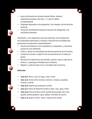 –	 Busco información en diversas fuentes (libros, Internet,
    experiencias propias y de otros…), y doy el crédito
    correspondiente.
–	 Propongo respuestas a mis preguntas y las comparo con las de otras
    personas.
– 	 Comunico de diferentes maneras el proceso de indagación y los
    resultados obtenidos.

Finalmente, y tan importante como las anteriores, está el desarrollo
de compromisos personales y sociales a través de las actividades que
promueven los siguientes comportamientos:
–	 Escucho activamente a mis compañeros y compañeras, y reconozco
    puntos de vista diferentes.
– 	 Valoro y utilizo el conocimiento de diversas personas de mi en­ orno.
                                                                   t
– 	 Cumplo mi función y respeto la de otras personas en el trabajo en
    grupo.
– 	 Reconozco la importancia de animales, plantas, agua y suelo de mi
    entorno, y propongo estrategias para cuidarlos.
–	 Respeto y cuido los seres vivos y los objetos de mi entorno.

Materiales


–	 Guía 18 C: libros, vaso con agua, mesa, limón.
–	 Guía 19 A: frutas como naranjas, bananos, mangos, guayabas,
   limones, cuchillo.
– 	 Guía 19 B: objetos que produzcan sonido.
–	 Guía 19 C: libros de diferente tamaño y peso, vaso, agua, limón.
– 	 Guía 20 A: frasco de boca ancha, botella desocupada, dos vasos
    iguales, piedra pequeña, agua, globos o bombas de caucho.
– 	 Guía 21 A: papel o cartón, tijeras, croquis de la vereda.
 
