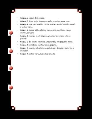 – 	 Guía 22 A: croquis de la vereda.
– 	 Guía 22 C: tierra, pasto, hojas secas, palos pequeños, agua, vaso.
– 	 Guía 22 D: pica, pala, azadón, cuerda, estacas, rastrillo, semillas, papel
    o cartón, tijeras.
–	 Guía 23 D: palos o tablas, plástico transparente, puntillas o clavos,
   martillo, serrucho.
– 	 Guía 24 A: naranja, papel, pegante, pintura o témpera de colores,
    pinceles.
–	 Guía 24 C: dos objetos redondos, uno grande y otro pequeño, metro.
– 	 Guía 24 D: periódicos, revistas, tijeras, pegante.
– 	 Guía 25 C: naranja, vela o linterna, palo largo y delgado o lápiz, tiza o
    marcador.
–	 Guía 25 D: cartón, tijeras, tachuela o remache.
 