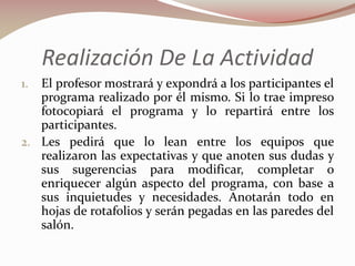 Realización De La Actividad
El profesor mostrará y expondrá a los participantes el
programa realizado por él mismo. Si lo trae impreso
fotocopiará el programa y lo repartirá entre los
participantes.
2. Les pedirá que lo lean entre los equipos que
realizaron las expectativas y que anoten sus dudas y
sus sugerencias para modificar, completar o
enriquecer algún aspecto del programa, con base a
sus inquietudes y necesidades. Anotarán todo en
hojas de rotafolios y serán pegadas en las paredes del
salón.
1.

 