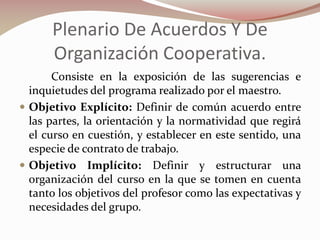 Plenario De Acuerdos Y De
Organización Cooperativa.
Consiste en la exposición de las sugerencias e
inquietudes del programa realizado por el maestro.
 Objetivo Explícito: Definir de común acuerdo entre
las partes, la orientación y la normatividad que regirá
el curso en cuestión, y establecer en este sentido, una
especie de contrato de trabajo.
 Objetivo Implícito: Definir y estructurar una
organización del curso en la que se tomen en cuenta
tanto los objetivos del profesor como las expectativas y
necesidades del grupo.

 