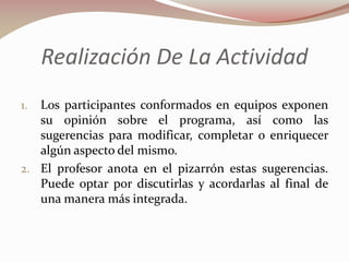 Realización De La Actividad
Los participantes conformados en equipos exponen
su opinión sobre el programa, así como las
sugerencias para modificar, completar o enriquecer
algún aspecto del mismo.
2. El profesor anota en el pizarrón estas sugerencias.
Puede optar por discutirlas y acordarlas al final de
una manera más integrada.
1.

 