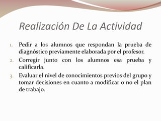 Realización De La Actividad
Pedir a los alumnos que respondan la prueba de
diagnóstico previamente elaborada por el profesor.
2. Corregir junto con los alumnos esa prueba y
calificarla.
3. Evaluar el nivel de conocimientos previos del grupo y
tomar decisiones en cuanto a modificar o no el plan
de trabajo.
1.

 