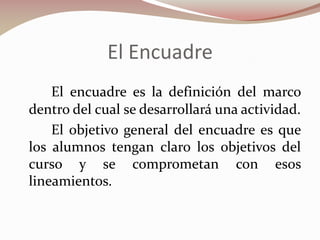 El Encuadre
El encuadre es la definición del marco
dentro del cual se desarrollará una actividad.
El objetivo general del encuadre es que
los alumnos tengan claro los objetivos del
curso y se comprometan con esos
lineamientos.

 