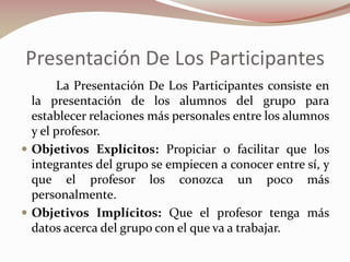 Presentación De Los Participantes
La Presentación De Los Participantes consiste en
la presentación de los alumnos del grupo para
establecer relaciones más personales entre los alumnos
y el profesor.
 Objetivos Explícitos: Propiciar o facilitar que los
integrantes del grupo se empiecen a conocer entre sí, y
que el profesor los conozca un poco más
personalmente.
 Objetivos Implícitos: Que el profesor tenga más
datos acerca del grupo con el que va a trabajar.

 