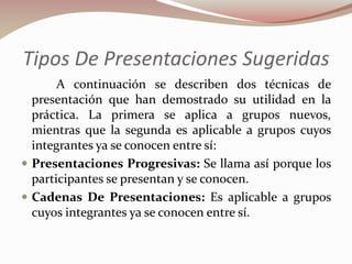 Tipos De Presentaciones Sugeridas
A continuación se describen dos técnicas de
presentación que han demostrado su utilidad en la
práctica. La primera se aplica a grupos nuevos,
mientras que la segunda es aplicable a grupos cuyos
integrantes ya se conocen entre sí:
 Presentaciones Progresivas: Se llama así porque los
participantes se presentan y se conocen.
 Cadenas De Presentaciones: Es aplicable a grupos
cuyos integrantes ya se conocen entre sí.

 