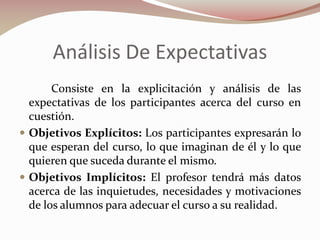 Análisis De Expectativas
Consiste en la explicitación y análisis de las
expectativas de los participantes acerca del curso en
cuestión.
 Objetivos Explícitos: Los participantes expresarán lo
que esperan del curso, lo que imaginan de él y lo que
quieren que suceda durante el mismo.
 Objetivos Implícitos: El profesor tendrá más datos
acerca de las inquietudes, necesidades y motivaciones
de los alumnos para adecuar el curso a su realidad.

 