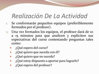 Realización De La Actividad
Se conformarán pequeños equipos (preferiblemente
formados por el profesor).
2. Una vez formados los equipos, el profesor dará de 10
a 15 minutos para que analicen y expliciten sus
expectativas del curso contestando preguntas tales
como:
1.









¿Qué espero del curso?
¿Qué quiero que suceda con él?
¿Qué quiero que no suceda?
¿Qué estoy dispuesto a aportar para lograrlo?
¿Qué espero del profesor?

 