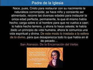 Nace, pues, Cristo para restaurar con su nacimiento la
naturaleza corrompida; se hace niño y consiente ser
alimentado, recorre las diversas edades para instaurar la
única edad perfecta, permanente, la que él mismo había
hecho; carga sobre sí al hombre para que no vuelva a caer;
lo había hecho terreno, y ahora lo hace celeste; le había
dado un principio de vida humana, ahora le comunica una
vida espiritual y divina. De este modo lo traslada a la esfera
de lo divino, para que desaparezca todo lo que había en él
de pecado…
San Atanasio. De la Encarnación del Verbo
Padre de la Iglesia
 