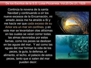Continúa la novena de la santa
Navidad y continuando a oír los
nueve excesos de la Encarnación, mi
amado Jesús me ha atraído a Sí y
me hacía ver que cada exceso de su
Amor era un mar sin confines, y en
este mar se levantaban olas altísimas
en las cuales se veían correr todas
las almas devoradas por estas
llamas, como los peces se deslizan
en las aguas del mar. Y así como las
aguas del mar forman la vida de los
peces, la guía, la defensa, el
alimento, el lecho, el palacio de estos
peces, tanto que si salen del mar
pueden decir:
De los Escritos de la S.D. Luisa Piccarreta. Vol.25 Dic 21, 1928
 