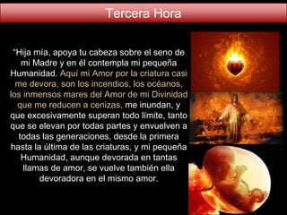 “Hija mía, apoya tu cabeza sobre el seno de
mi Madre y en él contempla mi pequeña
Humanidad. Aquí mi Amor por la criatura casi
me devora, son los incendios, los océanos,
los inmensos mares del Amor de mi Divinidad
que me reducen a cenizas, me inundan, y
que excesivamente superan todo límite, tanto
que se elevan por todas partes y envuelven a
todas las generaciones, desde la primera
hasta la última de las criaturas, y mi pequeña
Humanidad, aunque devorada en tantas
llamas de amor, se vuelve también ella
devoradora en el mismo amor.
Tercera Hora
 