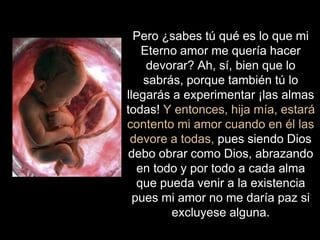 Pero ¿sabes tú qué es lo que mi
Eterno amor me quería hacer
devorar? Ah, sí, bien que lo
sabrás, porque también tú lo
llegarás a experimentar ¡las almas
todas! Y entonces, hija mía, estará
contento mi amor cuando en él las
devore a todas, pues siendo Dios
debo obrar como Dios, abrazando
en todo y por todo a cada alma
que pueda venir a la existencia
pues mi amor no me daría paz si
excluyese alguna.
 