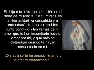 Sí, hija mía, mira con atención en el
seno de mi Madre, fija tu mirada en
mi Humanidad ya concebida y allí
encontrarás tu alma concebida
junto conmigo y las llamas de mi
amor que te han incendiado toda en
amor por mi, y que solo se
detendrán cuando te hayan
consumado en mi.
¡Oh, cuánto te he amado, te amo y
te amaré eternamente!”.
 