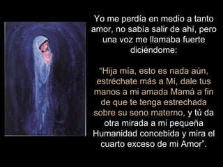 Yo me perdía en medio a tanto
amor, no sabía salir de ahí, pero
una voz me llamaba fuerte
diciéndome:
“Hija mía, esto es nada aún,
estréchate más a Mí, dale tus
manos a mi amada Mamá a fin
de que te tenga estrechada
sobre su seno materno, y tú da
otra mirada a mi pequeña
Humanidad concebida y mira el
cuarto exceso de mi Amor”.
 