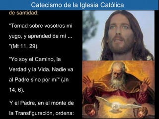 para ser nuestro modelo
de santidad:
"Tomad sobre vosotros mi
yugo, y aprended de mí ...
"(Mt 11, 29).
"Yo soy el Camino, la
Verdad y la Vida. Nadie va
al Padre sino por mí" (Jn
14, 6).
Y el Padre, en el monte de
la Transfiguración, ordena:
Catecismo de la Iglesia Católica
 