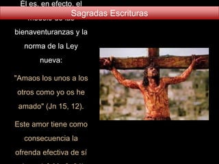 Él es, en efecto, el
modelo de las
bienaventuranzas y la
norma de la Ley
nueva:
"Amaos los unos a los
otros como yo os he
amado" (Jn 15, 12).
Este amor tiene como
consecuencia la
ofrenda efectiva de sí
Sagradas Escrituras
 