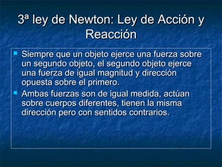 3ª ley de Newton: Ley de Acción y3ª ley de Newton: Ley de Acción y
ReacciónReacción
 Siempre que un objeto ejerce una fuerza sobreSiempre que un objeto ejerce una fuerza sobre
un segundo objeto, el segundo objeto ejerceun segundo objeto, el segundo objeto ejerce
una fuerza de igual magnitud y direcciónuna fuerza de igual magnitud y dirección
opuesta sobre el primero.opuesta sobre el primero.
 Ambas fuerzas son de igual medida, actúanAmbas fuerzas son de igual medida, actúan
sobre cuerpos diferentes, tienen la mismasobre cuerpos diferentes, tienen la misma
dirección pero con sentidos contrarios.dirección pero con sentidos contrarios.
 
