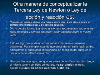 Otra manera de conceptualizar laOtra manera de conceptualizar la
Tercera Ley de Newton o Ley deTercera Ley de Newton o Ley de
acción y reacciónacción y reacción es:es:
 ““Cuando un cuerpo ejerce una fuerza sobre otro, éste ejerce sobre elCuando un cuerpo ejerce una fuerza sobre otro, éste ejerce sobre el
primero una fuerza igual y de sentido opuesto.”primero una fuerza igual y de sentido opuesto.”
 Dicho de otra forma:Dicho de otra forma: Las fuerzas siempre se presentan en pares deLas fuerzas siempre se presentan en pares de
igual magnitud y sentido opuesto y están situadas sobre la mismaigual magnitud y sentido opuesto y están situadas sobre la misma
rectarecta..
 Esto es algo que podemos comprobar a diario en numerosasEsto es algo que podemos comprobar a diario en numerosas
ocasiones. Por ejemplo, cuando queremos dar un salto hacia arriba,ocasiones. Por ejemplo, cuando queremos dar un salto hacia arriba,
empujamos el suelo para impulsarnos. La reacción del suelo es laempujamos el suelo para impulsarnos. La reacción del suelo es la
que nos hace saltar hacia arriba.que nos hace saltar hacia arriba.
 Hay que destacar que, aunque los pares de acción y reacción tengaHay que destacar que, aunque los pares de acción y reacción tenga
el mismo valor y sentidos contrarios,el mismo valor y sentidos contrarios, no se anulanno se anulan entre si,entre si,
puesto quepuesto que actúan sobre cuerpos distintosactúan sobre cuerpos distintos ..
 