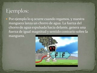  Por ejemplo lo q ocurre cuando regamos, y nuestra
 manguera lanza un chorro de agua. La fuerza del
 chorro de agua expulsada hacia delante, genera una
 fuerza de igual magnitud y sentido contrario sobre la
 manguera.
 