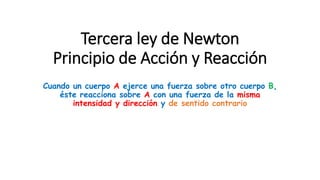 Tercera ley de Newton
Principio de Acción y Reacción
Cuando un cuerpo A ejerce una fuerza sobre otro cuerpo B,
éste reacciona sobre A con una fuerza de la misma
intensidad y dirección y de sentido contrario
 