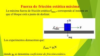 Fuerza de fricción estática máxima
La máxima fuerza de fricción estática fsmax , corresponde al instante en
que el bloque está a punto de deslizar.
Los experimentos demuestran que:
fsmáx = sN
donde s se denomina coeficiente de fricción estático.
 