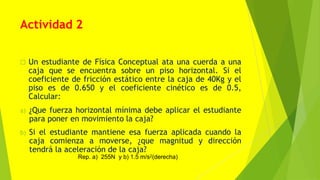 Actividad 2
 Un estudiante de Física Conceptual ata una cuerda a una
caja que se encuentra sobre un piso horizontal. Si el
coeficiente de fricción estático entre la caja de 40Kg y el
piso es de 0.650 y el coeficiente cinético es de 0.5,
Calcular:
a) ¿Que fuerza horizontal mínima debe aplicar el estudiante
para poner en movimiento la caja?
b) Si el estudiante mantiene esa fuerza aplicada cuando la
caja comienza a moverse, ¿que magnitud y dirección
tendrá la aceleración de la caja?
Rep. a) 255N y b) 1.5 m/s2(derecha)
 