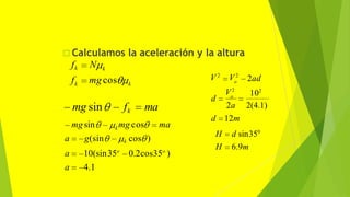  Calculamos la aceleración y la altura
k
k
k
fk N
f mgcos
mgsin
a g(sin
a 10(sin35o
a 4.1
k cos )
0.2cos35o
)
k
fk ma
mg cos ma
mg sin
d
o
o
2a 2(4.1)
2ad
102
V2
V 2
V2
d 12m
H d sin350
H 6.9m
 