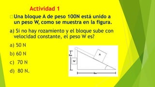 Una bloque A de peso 100N está unido a
un peso W, como se muestra en la figura.
a) Si no hay rozamiento y el bloque sube con
velocidad constante, el peso W es?
a) 50 N
b) 60 N
c) 70 N
d) 80 N.
Actividad 1
 