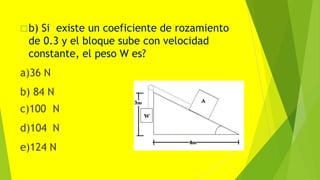 b) Si existe un coeficiente de rozamiento
de 0.3 y el bloque sube con velocidad
constante, el peso W es?
a)36 N
b) 84 N
c)100 N
d)104 N
e)124 N
 