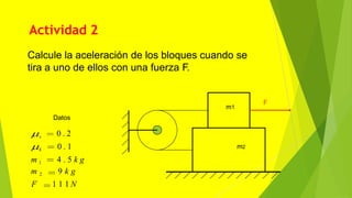 Actividad 2
m1
m2
F
Datos
s 0 . 2
k 0 . 1
m 1 4 . 5 k g
m 2 9 k g
F 1 1 1 N
Calcule la aceleración de los bloques cuando se
tira a uno de ellos con una fuerza F.
 
