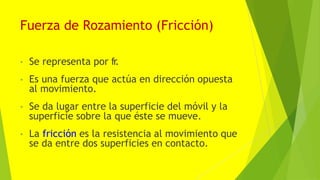 Fuerza de Rozamiento (Fricción)
• Se representa por fr
.
• Es una fuerza que actúa en dirección opuesta
al movimiento.
• Se da lugar entre la superficie del móvil y la
superficie sobre la que éste se mueve.
• La fricción es la resistencia al movimiento que
se da entre dos superficies en contacto.
 