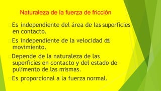 Naturaleza de la fuerza de fricción
Es independiente del área de las superficies
en contacto.
Es independiente de la velocidad d
e
l
movimiento.
Depende de la naturaleza de las
superficies en contacto y del estado de
pulimento de las mismas.
Es proporcional a la fuerza normal.
 