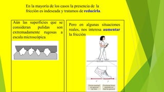 En la mayoría de los casos la presencia de la
fricción es indeseada y tratamos de reducirla.
Pero en algunas situaciones
reales, nos interesa aumentar
la fricción.
consideran pulidas
extremadamente rugosas
Aún las superficies que se
son
a
escala microscópica.
 