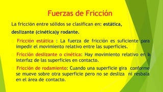 Fuerzas de Fricción
La fricción entre sólidos se clasifican en: estática,
deslizante (cinética)y rodante.
Fricción estática : La fuerza de fricción es suficiente para
impedir el movimiento relativo entre las superficies.
Fricción deslizante o cinética: Hay movimiento relativo en l
a
interfaz de las superficies en contacto.
Fricción de rodamiento: Cuando una superficie gira conforme
se mueve sobre otra superficie pero no se desliza ni resbala
en el área de contacto.
 