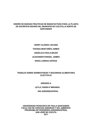 DISEÑO DE BUENAS PRACTICAS DE MANUFACTURA PARA LA PLANTA DE SACRIFICIO BOVINO DEL MUNICIPIO DE CUCUTILLA NORTE DE SANTANDER<br />HENRY ALONSO LIZCANO <br />YOHANA MONTAÑÉS JAIMES<br />ANGÉLICA PAOLA BELÉN <br />ALEXANDER RANGEL JAIMES<br />ERIKA LORENA CEPEDA<br />TRABAJO SOBRE NORMATIVIDAD Y SEGURIDAD ALIMENTARIA ELECTIVA III<br />DIRIGIDO A<br />     LEYLA YADIRA P MIRANDA<br />        ING AGROINDUSTRIAL<br />UNIVERSIDAD FRANCISCO DE PAULA SANTANDER <br />FACULTAD DE CIENCIAS AGRARIAS Y DEL AMBIENTE<br />PROGRAMA DE INGENIERÍA AGROINDUSTRIAL<br />SAN JOSÉ DE CÚCUTA <br />2011<br />TABLA DE CONTENIDO<br />INTRODUCCION<br />OBJETIVOS<br />CAPITULO I. GENERALIDADES DE LA EMPRESA<br />Historia<br />Organigrama Administrativo<br />Plano de la Empresa<br />CAPITULO II. SANITARIO <br />2.1 Perfil Sanitario<br />2.2 Diagnostico<br />2.3 Tabulación e Interpretación de Resultados <br />2.4 Inspección Sanitaria – Evidencias <br />CAPITULO III. PROGRAMAS PRE-REQUISITOS<br />Listado Maestro<br />Buenas Prácticas de Manufactura <br />Programa de entrenamiento y capacitación<br />Programa Manejo y disposición de desechos  sólidos y líquidos <br />Curso de capacitación de higiene <br />Programa Limpieza y desinfección<br />Programa Abastecimiento de agua<br />Programa Control de proveedores y materias primas incluyendo  parámetros de aceptación y rechazo<br />Plan de seguimiento y evaluación <br />CAPITULO IV. PLAN DE MEJORAS <br />CAPITULO V. APLICACIÓN DE LAS HACCP<br />5.1 Grupo HACCP<br />5.2 Descripción del Producto<br />5.3 Uso del Producto<br />5.4 Diagrama de Flujo y Diagrama Descriptivo del Proceso<br />5.5 Análisis de los Peligros<br />5.6 Puntos Críticos de Control <br />5.7 Sistema de Monitoreo<br />5.8 Acciones Correctivas y Procedimiento de Verificación <br /> <br />CONCLUSIONES <br />BIBLIOGRAFÍA <br />INTRODUCCIÓN<br />Dentro de las políticas de seguridad e inocuidad alimentaria se hace indispensable que las empresas  lleven al mercado productos de calidad estableciendo programas o sistemas que garanticen el cumplimiento de los estándares de higiene y control de sus productos que permitan su reconocimiento y generen confianza en los consumidores.<br />En la industria debe primar la garantía de protección de la salud humana y en  este aspecto se han venido  estableciendo  los requisitos para la producción y comercialización de los alimentos en donde las instituciones de vigilancia y control establecen las normas básicas de calidad.<br />El desarrollo de un programa de  Buenas Prácticas de Manufactura en la empresa planta de sacrificio del municipio de Cucutilla, servirá como herramienta para alcanzar el objetivo de seguridad en la cadena de carnes,  para su implementación efectiva, como un elemento del sistema de aseguramiento de la calidad, la documentación es indispensable, ya que proporciona las evidencias escritas de los procedimientos, resultados y logros a fin de evaluar y demostrar la efectividad de los planes y programas. Por ello se hace necesario que  la empresa se interese por adoptar este sistema, que al aplicarse garantizara la calidad en las actividades y procesos de la planta y por ende la oferta de un producto en excelentes condiciones de higiene.<br />Para su ejecución se requiere inicialmente un diagnóstico de la planta, para luego diseñar e implementar lo necesario y de esta manera dar cumplimiento con los requisitos establecidos en el Decreto 3075 de 1997 como un factor que promueva el mejoramiento empresarial con compromiso en proteger y garantizar la seguridad en el mercado.<br />OBJETIVO GENERAL <br />Diseñar las Buenas Prácticas de Manufactura en la planta de beneficio del municipio de Cucutilla, Norte de Santander. <br />Diseñar programa ”HACCP PARA LA PLANTA DE BENEFICIO DE CUCUTILLA NORTE DE SANTANDER” <br />OBJETIVOS ESPECÍFICOS <br />Realizar un diagnóstico higiénico sanitario de la planta en la planta de sacrificio       bovino del municipio de Cucutilla, Norte de Santander. <br />Identificar y mantener los puntos críticos de control en la Industria Alimentaria<br />  Elaborar los planes y programas pre requisitos que se requieran según lo obtenido en el diagnóstico. <br /> CAPITULO 1 <br />GENERALIDADES DE LA EMPRESA<br />RESEÑA HISTÓRICA DE LA PLANTA DE BENEFICIO MUNICIPIO DE CUCUTILLA.<br /> En el año de 1983, la alcaldía  municipal decide crear una empresa de sacrificio de ganado bovino debido a la necesidad inmediata del municipio de satisfacer su demanda de carne, ya que esta materia prima se obtenía de los municipios de Arboledas y Pamplona, lo cual generaba mayores gastos en transporte, limitando a la población en su consumo.<br />Se inicia en un predio del barrio Sogamoso de la localidad por ordenanza  de la resolución 0035 del Consejo Municipal como una construcción pequeña y rudimentaria, con escasos equipos y de operación manual. Los operarios son hombres sin capacitación quienes a la vez eran los encargados de la venta del producto en la plaza de mercado central.<br />  <br />Por ordenanza del INVIMA  en el año 2007 se exigió la construcción de una nueva planta de beneficio y su traslado a las afueras del municipio, se adquirieron equipos nuevos y los registros del ganado se realizan en las oficinas de la tesorería del municipio mediante el pago de la boleta de degüello para el sacrificio del animal.<br />Portafolio de la empresa. Información básica:<br />Identificación: Matadero Municipal de Cucutilla<br />Dirección área administrativa: Carrera 3 No. 4-71 Barrio Sogamoso<br />Teléfono: 5677248<br />Municipio: Cucutilla<br />Departamento: Norte de Santander<br />Representante legal: Alcaldía Municipal<br />Jefe de planta: Ramón Gelvez Parra<br />La planta de sacrificio se encuentra ubicada en las afueras de la localidad en terreno de la finca Llano Grande y las oficinas están ubicadas en la Carrera 3 No. 4-71 Barrio Sogamoso Municipio de Cucutilla, Departamento Norte de Santander<br />MISIÓN<br />Ser una empresa líder en la producción agroindustrial cárnica; comprometida con la plena satisfacción del consumidor, la generación de empleo, el desarrollo integral de sus empleados y de la comunidad en que opera, la preservación del medio ambiente y la Generación de utilidades que aseguren el crecimiento sostenido de la empresa, actuando en un marco de respeto a las instituciones y cumpliendo con sus obligaciones para con el estado.<br /> <br />VISIÓN <br />Ser reconocidos como una empresa comprometida con la calidad de vida de la población, satisfaciendo las necesidades de nuestros clientes y consumidores con un producto nutritivo de origen animal de alta calidad a precios competitivos; con participación en el mercado regional, con procesos organizacionales modernos, ágiles y flexibles, respaldados por un desarrollo tecnológico de avanzada y por un grupo humano idóneo comprometido, motivado y en aprendizaje permanente que nos asegure una cultura empresarial competitiva.<br />Política de calidad. La planta de beneficio Municipal de Cucutilla, clase III, Departamento Norte de Santander, seguirá trabajando como lo ha venido haciendo, comprometida en lograr la satisfacción total y exceder las expectativas de los clientes, colaboradores, proveedores, administradores y comunidad en general, evaluando y aplicando los procesos permanentes para mantener la calidad del producto.<br />ORGANIGRAMA DE LA PLANTA DE BENEFICIO<br />                                <br />GERENCIA ALCALDÍA MUNICIPAL ALCALDIA MUNICIPALA<br />               JEFE DE PLANTAADMINISTRACIÓN FINANCIERA     TESORERÍA MUNICIPALTE<br />            OPERARIOS<br />   SITUACIÓN DE LA EMPRESA<br />Actualmente en la planta se sacrifican 16 reces cada 8 días, específicamente los días viernes y sábados para abastecer el mercado de la población urbana y rural. La planta abastece al corregimiento de San José de la Montaña y Puerto Torre.<br />Se evidenciaron problemáticas en cuanto a la limpieza, desinfección y tratamiento de residuos en la planta, no se cuenta con ningún programa pre-requisitos, ni cuenta con laboratorios de análisis para el producto.<br />Tan solo se maneja el manual de procedimientos operativos y se realiza la limpieza básica con algunos desinfectantes.<br />El INVIMA ha exigido a la Administración el cumplimiento de la normatividad y ha establecido un plazo para sus mejoras de 1 año en donde se deberán los anteriores aspectos mencionados de lo contrario se procederá a su cierre total.<br />                             PLANOS E INSTALACIONES DE LA EMPRESA<br />Fig1.Aspectos Sanitarios de la Antigua Planta. Contaminación del agua.<br />Fig.2. Aspectos Nueva Planta de Beneficio del Municipio de Cucutilla.<br />Fig. 3. Área de recepción del ganado en la planta.<br />Fig. 4, 5, 6. Instalaciones de la planta.<br />Fig. Plano de la ubicación geográfica de la nueva planta. Estudio ambiental Corponor. Año 2008. Archivo. Alcaldía municipal de Cucutilla. Oficina de Planeación diseño fisico de la planta nueva<br />Fig.<br />plano<br />. Diseño del transporte y recepción del ganado<br />      Fig. Plano de las  Instalaciones y áreas de la nueva planta de beneficio.<br />CAPITULO II PERFIL SANITARIO<br />NOMBRE DE LA EMPRESA:  PLANTA DE BENEFICIO CUCUTILLANOMBRE EVALUADOR:   ESTUDIANTES UFPS ASPECTOS A VERIFICAR1a. EVALUACIONOBSERVACIONES1INSTALACIONES FÍSICAS  1.1La planta está ubicada  en un lugar alejado de focos de insalubridad o contaminación.1 1.2La construcción es resistente al medio ambiente y a prueba de roedores.1 1.3El acceso a la planta es independiente de casa de habitación1 1.4La planta  presenta aislamiento y protección contra el libre acceso de animales o personas.1 1.5Las áreas de la fábrica están totalmente separadas de cualquier tipo de vivienda y no son utilizadas como dormitorio.1 1.6El funcionamiento de la planta no pone en riesgo la salud y bienestar de la comunidad.1 1.7Los accesos y alrededores de la planta se encuentran limpios, en materiales adecuados y en buen estado de mantenimiento. 1 1.8 Se controla el crecimiento de maleza alrededor de la construcción.0se evidencio crecimiento de maleza y falta de poda.1.9Los alrededores están libres de agua estancada.1 1.10Los alrededores están libres de basura y objetos en desuso.1 1.11Las puertas, ventanas y claraboyas están protegidas para evitar entrada de polvo, lluvia e ingreso de plagas1 1.12Existe clara separación  física entre áreas de oficinas, recepción, producción, laboratorios, servicios sanitarios, etc.1 <br />1.13La edificación está construida para un proceso secuencial. 1 1.14Las tuberías se encuentran identificadas por los colores establecidos en las normas internacionales.1 1.15Se encuentra claramente  señalizadas las diferentes áreas y secciones en cuanto a acceso y circulación de personas, servicios, seguridad, salida de emergencia, etc. 0no existe señalizacion se recomienda aplicarse. INSTALACIONES FISICAS13 2INSTALACIONES SANITARIAS  2.1La planta cuenta con servicios sanitarios bien ubicados, en cantidad suficiente, separados por sexo y en perfecto estado y funcionamiento (lavamanos, duchas, inodoros). 1 2.2Los servicios sanitarios están dotados con los elementos para la higiene personal (jabón líquido, toallas desechables o secador eléctrico, papel higiénico, etc).0no se cuenta con todos los elementos de higiene.2.3Existe un sitio adecuado e higiénico para el descanso y consumo de alimentos por parte de los empleados (área social).0no aplica2.4Existen vestieres en número suficiente, separados por sexo, ventilados, en buen estado y alejados del área de proceso.1cumple con la norma2.5Existen casilleros o lockers individuales, con doble compartimiento, ventilados, en buen estado, de tamaño adecuado y destinados exclusivamente para su propósito0no se aplica<br /> INSTALACIONES SANITARIAS2 3PERSONAL MANIPULADOR DE ALIMENTOS  3,1PRACTICAS HIGIENICAS Y MEDIDAS DE PROTECCIÓN  3.1.1Todos los empleados que manipulan los alimentos llevan uniforme adecuado de color claro y limpio y calzado cerrado de material resistente e impermeable.1 3.1.2Las manos se encuentran limpias, sin joyas, uñas cortas y sin esmalte.0no todos presentaban buen aspecto higienico.3.1.3Los guantes están en perfecto estado, limpios, desinfectados. 1 3.1.4Los empleados que están en contacto directo con el producto, no presentan afecciones en piel o enfermedades infecto contagiosas. 1 3.1.5El personal que manipula alimentos utiliza mallas para recubrir cabello, tapabocas y protectores de barba de forma adecuada y permanente. 1 3.1.6Los empleados no comen o fuman en áreas de proceso.1 3.1.7Los manipuladores evitan prácticas antihigiénicas tales como rascarse, toser, escupir, etc.1 3.1.8No se observan manipuladores sentados en el pasto o andenes o en lugares donde su ropa de trabajo pueda contaminarse.1 <br />3.1.9Los visitantes cumplen con todas las normas de higiene y protección: uniforme, gorro, prácticas de higiene, etc.1 3.1.10Los manipuladores se lavan y se desinfectan las manos (hasta el codo) cada vez que sea necesario.  0solo se realiza el procedimiento una sola vez durante todo el proceso de beneficio.3.1.11Los manipuladores y operarios no salen con el uniforme fuera de la fabrica.1  PRÁCTICAS HIGIÉNICAS Y MEDIDAS DE PROTECCIÓN9 3,2EDUCACIÓN Y CAPACITACIÓN  3.2.1Existe un programa escrito de capacitación en educación sanitaria1 3.2.2Son apropiados los letreros alusivos a la necesidad de lavarse las manos después de ir al baño o de cualquier cambio de actividad.0no se aplican3.2.3Son adecuados los avisos alusivos a práticas higiénicas, medidas de seguridad, ubicación de extintores, etc.  0no se aplican3.2.4Existen programas y actividades permanentes de capacitación en manipulación higiénica de alimentos para el personal nuevo y antiguo y se llevan registros.0no se aplican3.2.5Conocen los manipuladores las prácticas higiénicas.1  EDUCACIÓN Y CAPACITACIÓN2 4-CONDICIONES DE SANEAMIENTO  4,1ABASTECIMIENTO DE  AGUA   4.1.1Existen procedimientos escritos sobre manejo y calidad de agua.1 <br />4.1.2El agua utilizada en la planta es potable1 4.1.3Existen parámetros de calidad para el agua potable0no aplica4.1.4Cuenta con registros de laboratorio que verifican la calidad del agua0no aplica4.1.5El suministro de agua y su presión es adecuado para todas las operaciones. 1 4.1.6El agua no potable usada para actividades indirectas (vapor, control de incendios, etc) se transporta por tuberías independientes e identificadas.  1 4.1.7El tanque de almacenamiento de agua está protegido, es de capacidad suficiente y se limpia y se desinfecta periódicamente. 1 4.1.8 Existe control diario de cloro residual y se llevan registros.  0no se llevan registros de control de desinfectantes.4.1.9 El hielo utilizado en la planta se labora a partir de agua potable.   0no se aplica ABASTECIMIENTO DE  AGUA 5 4,2MANEJO Y DISPOSICIÓN  DE  RESIDUOS LÍQUIDOS  4.2.1La recolección, manejo, tratamiento y disposición de efluentes y aguas residuales tienen aprobación de las autoridades competentes.1 4.2.2El manejo de los residuos líquidos dentro de la planta no presenta riesgo de contaminación para los productos ni para las superficies en contacto con éstos.1 4.2.3Los trampa grasas están bien ubicados y diseñados y permiten su limpieza.1  MANEJO DE RESIDUOS LÍQUIDOS3 <br />4,3MANEJO Y DISPOSICIÓN DE DESECHOS SÓLIDOS (BASURAS)  4.3.1Existen recipientes suficientes, adecuados, bien ubicados e identificados  para la recolección interna de los desechos sólidos o basuras.1 4.3.2Son removidas las basuras con la frecuencia necesaria para evitar generación de olores, molestias sanitarias, contaminación del producto y/o superficies y proliferación de plagas.14.3.3.Después de desocupados los recipientes se lavan antes de ser colocados en el sitio respectivo.1cumple con la norma4.3.4Existe local e instalación asignado exclusivamente para el depósito temporal de los residuos sólidos, adecuadamente ubicado, protegido y en perfecto estado de mantenimiento.1  MANEJO DE RESIDUOS SOLIDOS3 4.4LIMPIEZA Y DESINFECCIÓN  4.4.1Existen procedimientos escritos específicos de limpieza y desinfección0no existe un programa de limpieza.4.4.2Existen registros que indican que se realiza inspección, limpieza y desinfección periódica en las diferentes áreas, equipos, utensilios y manipuladores.0no existen los registros de inspeccion.4.4.3Se tiene claramente definidos los productos utilizados, concentraciones, modo de preparación y empleo y rotación de los mismos.0se realiza de manera empirica sin ningun tipo de control LIMPIEZA Y DESINFECCIÓN0 <br />4.5CONTROL DE PLAGAS  (ARTRÓPODOS, ROEDORES, AVES)  4.5.1Existen procedimientos escritos específicos de control de plagas0no existe el programa de control de plagas4.5.2No hay evidencia o huellas de la presencia o daños por plagas1no se evidencio la influencia de plagas4.5.3Existen registros escritos de aplicación de medidas o productos contra las plagas.0no existe el programa de control de plagas4.5.4Existen dispositivos en buen estado y bien ubicados para el control de plagas (electrocutores, rejillas, coladeras, trampas, cebaderos, etc).0no se cuenta con estos dispositivos4.5.5Los productos utilizados se encuentran rotulados y se almacenan en un sitio alejado, protegido y bajo llave.0no cumple la norma CONTROL DE PLAGAS 0 5CONDICIONES DE PROCESO Y FABRICACIÓN  5,1EQUIPOS Y UTENSILIOS  5.1.1Los equipos y superficies en contacto con el alimento están fabricados con material inertes, no tóxicos, resistentes a la corrosión no cubiertos con pinturas o materiales desprendibles y son fáciles de limpiar y desinfectar0sus materiales no son los indicados y los pisos presetan desprendimiento de pintura.5.1.2Las áreas circundantes de los equipos son de fácil limpieza y desinfección.1 <br />5.1.3Cuenta la planta con los equipos mínimos requeridos para el proceso de producción.1 5.1.4Los equipos y superficies son de acabados no porosos, lisos, no absorbentes.1 5.1.5Los equipos y las superficies en contacto con el alimento están diseñados de tal manera que se facilite su limpieza y desinfección.1 5.1.6Los recipientes utilizados para materiales no comestibles y desechos son a prueba de fugas, debidamente identificados, de material impermeable, resistentes a la corrosión y de fácil limpieza.1 5.1.7Las bandas transportadoras se encuentran en buen estado y están localizados en sitios donde no significan riesgo de contaminación del producto.1 5.1.8Las tubería, válvulas y ensambles no presentan fugas y están localizados en sitios donde no significan riesgo de contaminación del producto1 5.1.9Los tornillos, remaches, tuercas o clavijas están asegurados para prevenir que caigan dentro del producto o equipo de proceso.1 5.1.10Los procedimientos de mantenimiento de equipos son apropiados y no permiten presencia de agentes contaminantes en el producto.0no se realiza mantenimiento periodico.5.1.11Existen manuales de procedimiento para servicio y mantenimiento (preventivo y correctivo) de equipos.0no se cuenta con este programa5.1.12Los equipos están ubicados según la secuencia lógica del proceso tecnológico y evitan la contaminación cruzada.1 5.1.13Los equipos donde se realizan operaciones criticas cuentan con instrumentos y accesorios para medición y registro de variables del proceso.0no cumplen puesto que no tienen estos dispositivos.<br />5.1.14Los cuartos fríos están equipados con termómetro de precisión de fácil lectura desde el exterior, con el sensor ubicado de forma tal que indique la temperatura promedio del cuarto y se registra dicha temperatura.0no se aplica 5.1.15Los cuartos fríos están construidos de materiales resistentes, fáciles de limpiar, impermeables, se encuentran en buen estado y no presentan condensaciones.0no se aplica 5.1.16Se tiene programa y procedimientos escritos de calibración de equipos e instrumentos de medición.0no se cuenta con este programa EQUIPOS Y UTENSILIOS9 5,2HIGIENE LOCATIVA DE LA SALA DE PROCESO  5.2.1El área de proceso o producción se encuentra alejada de focos de contaminación.1 5.2.2Las paredes se encuentran limpias y en buen estado.1 5.2.3Las paredes son lisas y de fácil limpieza1 5.2.4La pintura esta en buen estado.1 5.2.5El techo es liso, de fácil limpieza y se encuentra limpio.1 5.2.6Las uniones entre las paredes y techos están diseñadas de tal manera que evitan la acumulación de polvo y suciedad.1 5.2.7Las ventanas, puertas y cortinas, se encuentran limpias, en buen estado, libres de corrosión o moho y bien ubicadas1 5.2.8Los pisos se encuentran limpios, en buen estado, sin grietas, perforaciones o roturas.1 <br />5.2.9El piso tiene la inclinación adecuada para efectos de drenaje.1 5.2.10Los sifones están equipados con rejillas adecuadas.1 5.2.11En pisos, paredes y techos no hay signos de filtraciones o humedades.1 5.2.12Cuenta la planta con las diferentes áreas y secciones requeridas para el proceso.1 5.2.13Existen lavamanos no accionados manualmente, dotados con jabón líquido y solución desinfectante y ubicado, en las áreas de proceso o cercanas a ésta.0no existen5.2.14Las uniones de encuentro del piso y las paredes y de éstas entre si son redondeadas.0las uniones son cuadradas5.2.15La temperatura ambiental y ventilación de la sala de proceso es adecuada y no afecta la calidad del producto ni la comodidad de los operarios y personas1 5.2.16No existe evidencia de condensación en techos o zonas altas1 5.2.17La ventilación por aire acondicionado o ventiladores mantiene presión positiva en la sala y tiene el mantenimiento adecuado: limpieza de filtros y del equipo.0no se cuenta co ningun sistema de ventilacion 5.2.18La sala se encuentra con adecuada iluminación en calidad e intensidad.1 5.2.19Las lámparas y accesorios son de seguridad, están protegidas para evitar la contaminación en caso de ruptura, están en buen estado y limpias.0las lamparas no son las indicadas para los procesos5.2.20La sala de proceso se encuentra limpia y ordenada1 5.2.21La sala de proceso y los equipos son utilizados exclusivamente para la elaboración de alimentos para consumo humano.1 <br />5.2.22Existe lavabotas a la entrada de la sala de proceso, bien ubicado. Bien diseñado y con una concentración conocida y adecuada de desinfectante.1  HIGIENE LOCATIVA18 5,3MATERIAS PRIMAS E INSUMOS  5.3.1Existen procedimientos escritos para control de calidad de materias primas e insumos, donde se señalan especificaciones de calidad.0no existe ni se aplica5.3.2Previo al uso las materias primas son sometidas a los controles de calidad establecidos.15.3.3Las condiciones y equipo utilizado en el descargue y recepción de la materia prima son adecuadas y evitan la contaminación y proliferación microbiana.15.3.4Las materia primas e insumos se almacenan en condiciones sanitarias adecuadas, en áreas independientes y debidamente marcadas o etiquetadas.15.3.5Las materias primas empleadas se encuentran dentro de su vida útil.15.3.6Las materias primas son conservadas en las condiciones requeridas por cada producto (temperatura, humedad) y sobre estibas15.3.7Se llevan registros escritos de las condiciones de conservación de las materias primas.0no se lleva ningun registro de control de materias primas5.3.8Se llevan registros de rechazos de materias primas.0no se aplican MATERIAS PRIMAS1 5,4ENVASES  5.4.1Los materiales de envase y empaque están limpios, en perfectas condiciones y no han sido utilizados previamente para otro fin.0no se aplican<br />5.4.2Los envases son inspeccionados antes del uso.0no se aplican5.4.3Los envases son almacenados en condiciones adecuadas de sanidad y limpieza, alejados de focos de contaminación.0no se aplican ENVASES0 5,5OPERACIONES DE FABRICACIÓN  5.5.1El proceso de fabricación se realiza en óptimas condiciones sanitarias que garantizan la protección y conservación del producto15.5.2Se realizan y registran los controles requeridos en los puntos críticos del proceso para asegurar la calidad del producto. 0no se aplica puesto que no se cumple con la totalidad de las condiciones de higiene5.5.3Las operaciones de fabricación se realizan en forma secuencial y continua de manera que no se producen retrasos indebidos que permitan la proliferación de microorganismos o la contaminación del producto.0no existe control de metodos y tiempos del proceso5.5.4Los procedimientos mecánicos de manufactura se realizan de manera que se protege el alimento de la contaminación. 1 5.5.5Existe distinción entre los operarios de las diferentes áreas y restricciones en cuanto a acceso y movilización de los mismos.1  OPERACIONES DE FABRICACIÓN5 5,6OPERACIONES DE ENVASADO Y EMPAQUE  5.6.1Al envasar o empacar el producto se lleva un registro con fecha y detalles de elaboración y producción0no se reliza empaque al producto 5.6.2El envasado y empaque se realiza en condiciones que eliminan la posibilidad de contaminación del alimento o proliferación de microorganismos.1<br />5.6.3Los productos se encuentran rotulados de conformidad con las normas sanitarias1 OPERACIONES DE ENVASADO Y EMPAQUE2 5,7ALMACENAMIENTO DE PRODUCTO TERMINADO  5.7.1El almacenamiento del producto terminado se realiza en un sitio que reúne requisitos sanitarios, exclusivamente destinado para este propósito, que garantiza el mantenimiento de las condiciones sanitarias del alimento.0no se aplica5.7.2El almacenamiento del producto terminado se realiza en condiciones adecuadas (temperatura, humedad, circulación de aire, libre de fuentes de contaminación, ausencia de plagas, etc).0no se aplica5.7.3Se registran las condiciones de almacenamiento0no se aplica5.7.4Se llevan control de entrada, salida, y rotación de los productos.0no se aplica5.7.5El almacenamiento de los productos se realiza ordenadamente, en pilas, sobre estibas apropiadas, con adecuada separación de las paredes y del piso.1 5.7.6Los productos devueltos a la planta por fecha de vencimiento se almacenan en un área exclusiva para este fin y se llevan registros de cantidad de producto, fecha de vencimiento y devolución y destino final.1 ALMACENAMIENTO DE PRODUCTO TERMINADO2 5.8CONDICIONES DE TRANSPORTE  5.8.1Las condiciones de transporte excluyen la posibilidad de contaminación y/o proliferación microbiana.0los camiones no son los indicados puesto que son abiertos y permiten contaminacion del producto<br />5.8.2El transporte garantiza el mantenimiento de las condiciones de conservación requeridas por el producto.0no aplican5.8.3Los vehículos con refrigeración o congelación tienen adecuado mantenimiento, registro y control de la temperatura.0los vehiculos no cuentan con sistema de refrigeración5.8.4Los vehículos se encuentran en adecuadas condiciones sanitarias, de aseo y operación para el transporte de los productos.0no aplican5.8.5Los productos dentro de los vehículos son transportados en recipientes o canastillas de material sanitario.0no aplican5.8.6Los vehículos son utilizados exclusivamente para el transporte de alimentos y llevan el aviso quot;
Transporte de Alimentosquot;
.0no aplica CONDICIONES DE TRANSPORTE0 6SALUD OCUPACIONAL  6.1Existe programa de salud ocupacional0Se deberá crear e implementarse.6.2Existe equipos e implementos de seguridad en funcionamiento y bien ubicados.16.3Los operarios están dotados y usan los elementos de protección personal requeridos.1 6.4El establecimiento dispone de botiquín dotado con los elementos mínimos requeridos.1 <br /> SALUD OCUPACIONAL3 7ASEGURAMIENTO Y CONTROL DE LA CALIDAD  7,1VERIFICACIÓN DE DOCUMENTACIÓN Y PROCEDIMIENTOS  7.1.1La planta tiene políticas claramente definidas y escritas de calidad.1 7.1.2Posee especificaciones técnicas de productos terminados, que incluya criterios de aceptación, liberación o rechazo de productos. 17.1.3Existen manuales, catálogos guías o instrucciones escritas sobre equipo, procesos, condiciones de almacenamiento y distribución.0no se aplican7.1.4Existen planes de muestreo, métodos de ensayo y procedimientos de laboratorio.0no existen7.1.6Se realiza con frecuencia un programa de auto inspecciones o auditoria.0solo la inspeccion anual realizada por el INVIMA7.1.7Los procesos de producción y control de calidad están bajo responsabilidad de profesionales o técnicos capacitados.0solo se cuenta con un tecnico para todo el proceso que a su vez es el jefe de planta7.1.8Existen manuales de procedimientos escritos y validados de los diferentes procesos que maneja la planta.0existen los manuales propuestos en estudios de investigacion pero no se aplican en la planta7.1.9Cuenta con manuales de operación estandarizados tanto para equipos de laboratorio de control de calidad como de las líneas de proceso.0no se cuenta con este programa7.1.10Existen manuales de las técnicas de análisis de rutina vigentes y validados a disposición del personal del laboratorio a nivel de fisicoquímica, microbiología y organoléptico.0no existen<br /> VERIFICACIÓN DE DOCUMENTACIÓN Y PROCEDIMIENTOS1 7,2CONDICIONES DEL LABORATORIO DE CONTROL  7.2.1La planta cuenta con laboratorio propio.0no cuenta con ningun laboratorio7.2.2La planta tiene contrato con laboratorio externo.0no existe contratacion 7.2.3El laboratorio esta bien ubicado, alejado de focos de contaminación, debidamente protegido del medio exterior.0no aplica7.2.4Cuenta con suficiente abastecimiento de agua potable y las instalaciones son adecuadas en cuanto espacio y distribución.0no aplica7.2.5Los pisos son de material impermeable, lavable y no porosos.0no son los adecuados7.2.6Las paredes y muros son de material lavable, impermeable, pintados de color claro, se encuentran limpios y en buen estado.1 7.2.7Los cielos rasos son de fácil limpieza, están limpios y en buen estado.1 7.2.8La ventilación e iluminación son adecuadas.0no son los adecuados7.2.9El laboratorio dispone de área independiente para la recepción y almacenamiento de muestras.0no existe contratacion 7.2.10Cuenta con sitio independiente para lavado, desinfección y esterilización de material y equipo.0no aplica7.2.11Cuenta con recipientes adecuados y con tapa para la recolección de las basuras.1 <br />7.2.12Cuenta con depósito adecuado para reactivos, medios de cultivo, accesorios y consumibles.0no aplica7.2.13Tiene programa de salud ocupacional y seguridad industrial.0 se recomienda adoptar estos programas ya que no se cuenta con los mismos.7.2.14Cuenta con las secciones para análisis fisicoquímico, microbiológico y organoléptico debidamente separadas física y sanitariamente.0No existe ningun laboratorio.7.2.15La sección para análisis microbiológico cuenta con cuarto estéril.0 no aplica7.2.16La sección para análisis fisicoquímico cuenta con campana extractora.0no se aplica7.2.17Se llevan libros de registros al día de las pruebas realizadas y sus resultados.0no se aplica7.2.18Cuenta con libros de registros de entrada de muestras0 no se aplica7.2.19Cuenta con libros de registros de los datos de análisis personales de los empleados del laboratorio (borradores).0no se aplica7.2.20Se cuenta con la infraestructura y dotación para la realización de las pruebas fisicoquímicas.0no se aplica7.2.21Se cuenta con las infraestructura y la dotación para la realización de las pruebas microbiológicas.0   no se aplica CONDICIONES DEL LABORATORIO DE CONTROL3 <br />DIAGNOSTICO<br />TABULACIÓN E INTERPRETACIÓN DE RESULTADOS<br />INSTALACIONES FÍSICAS<br />La planta cumple en un 86% en el diseño de sus instalaciones físicas y no cumple en un 14%. La estructura física es nueva y su diseño fue aprobado por el INVIMA y CORPONOR en el año 2007, aunque se recomienda mejorar los materiales de las puertas, ventanas y pisos por los exigidos en la normatividad.<br />INSTALACIONES SANITARIAS<br />La empresa cumple en un 60% pero falla en un 40% lo cual indica que en su totalidad la planta tiene instalaciones sanitarias adecuadas para el proceso que beneficia a los operarios, pero se recomienda mejorar los aspectos carentes para su total cumplimiento.<br />BUENAS PRÁCTICAS HIGIÉNICAS Y MEDIDAS DE PROTECCIÓN<br />Se cumple en un 82% ya que en las operaciones del proceso los operarios no manifestaron condiciones antihigiénicas, empleando la indumentaria requerida, pero el 40% de incumplimiento se debe a la falta de limpieza y desinfección constante general en todas las áreas de la empresa.<br />PROGRAMAS DE EDUCACION Y CAPACITACION<br />El cumplimiento es tan solo del 40% lo cual representa un aspecto negativo de desconocimiento de inocuidad del proceso, para la solución de esta problemática se recomienda a la administración crear convenios de capacitación con el INVIMA y el SENA y así mitigar el 60% de incumplimiento.<br />ABASTECIMIENTO DE AGUA POTABLE<br />La planta cuenta con un buen abastecimiento de agua en sus áreas representado en un 56% de cumplimiento pero no cuenta con programa de agua potable y falla en los sistemas de riego para la limpieza de los procesos representado en un 44%.<br />MANEJO DE RESIDUOS LÍQUIDOS<br />Se le ha dado un buen manejo a los desechos líquidos en un 100% de cumplimiento puesto que su nuevo diseño se creo un pozo de recepción de de desechos y la limpieza de la sangre generada en el beneficio se realiza durante todo el proceso, cabe destacar que estos desechos no son vertidos en el recurso agua.<br />MANEJO DE DESECHOS SÓLIDOS<br />Se cumple en un 75% ya que sus desechos se recolectan para luego ser vendidos y se separan en un cuarto aislado que no permite la contaminación del producto en el proceso pero no se cuenta con programa específico para mejorar este aspecto.<br />PROGRAMA DE LIMPIEZA Y DESINFECCIÓN<br />No se cuenta con un programa de limpieza y desinfección, los desinfectantes son escasos, se realiza limpieza sencilla y no existe inspección de inocuidad en sus actividades, se recomienda este programa y su cumplimiento total a corto plazo.<br />EQUIPOS Y UTENSILIOS<br />Cumple en un 56% al contar con los equipos básicos del proceso pero un 44% de incumplimiento representado en la escases de equipos esenciales tales como tanques de refrigeración, medidores de temperaturas, mesones en acero inoxidable, etc.<br />HIGIENE LOCATIVA EN LA SALA DEL PROCESO<br />El cumplimiento es del 82% ya que se observo buena higiene en el proceso, se desinfectaban los mesones y los utensilios y los operarios empleaban la indumentaria completa. Se recomienda mejorar aspectos negativos tales como evitar pasar de un área a otra sin antes desinfectar e incluir un buen programa de limpieza.<br />MANEJO DE MATERIAS PRIMAS<br />No cumple en un 88% puesto que las condiciones de almacenamiento no son las adecuadas, no se realizan pruebas de análisis físico, microbiológico y químico al producto, no existen laboratorios, etc.<br />ENVASADO DEL PRODUCTO<br />La planta no cumple en la totalidad debido a que el producto se comercializa sin empaque, es decir se venden por canales a los puntos de venta del municipio, no se lleva control de lotes de fabricación, vencimientos, información general, etc.<br />OPERACIONES DE FABRICACION<br />No se cumple en un 60% puesto que se carece de envasado, rotulado del producto y buenas condiciones de almacenamiento temporal.<br />OPERACIONES DE ENVASADO Y EMPAQUE<br />No cumple en su totalidad ya que en la empresa no se empaca ni se envasa el producto, es decir, no se esta ofreciendo información al consumidor de las garantías de fabricación lo cual representa un grave peligro al producto de ser contaminado fácilmente y por ende su rápida descomposición.<br />ALMACENAMIENTO<br />No cumple en un 83% ya que se requiere de cadena de frio para almacenar este producto y en la empresa no existe este control, se emplean canastillas para almacenar las canales de carne, y su almacenamiento temporal no es el correcto.<br />CONDICIONES DE TRANSPORTE<br />No cumple en su totalidad debido a que el producto es transportado en pequeñas camionetas abiertas, en donde los cortes de carne se ven afectados por el polvo y de ensuciarse durante el trayecto de transporte, estos camiones no manejan protección de control de temperatura y permeabilidad.<br />PROGRAMA DE SALUD OCUPACIONAL<br />Cumple en un 75% ya que el INVIMA exigió a los operarios la afiliación a un sistema de afiliación de salud y los exámenes de salud y de laboratorio para determinación de enfermedades contagiosas y se repiten anualmente, esto se exigió para dar la licencia de funcionamiento.<br />DOCUMENTACION Y MANUAL DE PROCEDIMIENTOS<br />La empresa cumple en un 89% ya que cuenta con las políticas y los documentos de funcionamiento, tiene sus oficinas de administración y con manuales de procedimientos operativos. Se recomienda la adopción de los programas de BPM y programas pre-requisitos.<br />CAPITULO 3<br />Buenas Prácticas de Manufactura <br />Programa de entrenamiento y capacitación<br />Programa Manejo y disposición de desechos  sólidos y líquidos <br />Curso de capacitación de higiene <br />Programa Limpieza y desinfección<br />Programa Abastecimiento de agua<br />Programa Control de proveedores y materias primas incluyendo  parámetros de aceptación y rechazo<br />Plan de seguimiento y evaluación <br />PROCEDIMIENTO PARA DETERMINAR NECESIDADES DE ENTRENAMIENTO Y CAPACITACIÓNELABORADO POR: Henry A. Lizcano, Yohana Montañés Angélica P. Belén, Alexander RangelErika L. CepedaAPROBADO POR: Ramón Gelvez ParraREVISIÓN: 001 PAGINA: 49 – 50<br />OBJETIVO <br />Determinar las necesidades que tenga el personal, en cuanto a conocimientos, habilidades y destrezas que se requieran para una apropiada ejecución de las funciones que le correspondan.<br />ALCANCE<br />Este procedimiento aplica a todo el personal que labora y vaya a ser vinculado a la empresa Planta de beneficio de Cucutilla.<br />RESPONSABILIDADES<br />EL jefe de Planta es el encargado de garantizar que este procedimiento sea el indicado.<br />DEFINICIONES<br />PERFIL DEL CARGO<br />Documento que define las características que debe tener la persona adecuada para desempeñar una función, tarea u ocupación dentro de un cargo. <br />EVALUACIÓN DEL DESEMPEÑO<br />Mecanismo empleado para determinar la competencia del personal que labora en la empresa.<br />PROCEDIMIENTO PARA DETERMINAR NECESIDADES DE ENTRENAMIENTO Y CAPACITACIÓNELABORADO POR: Henry A. Lizcano, Yohana Montañés Angélica P. Belén, Alexander RangelErika L. CepedaAPROBADO POR: Ramón Gelvez ParraREVISIÓN: 001 PAGINA: 49 – 50<br />DESARROLLO<br />El procedimiento que se tiene en cuenta para la determinación de necesidades de entrenamiento y capacitación, es el siguiente: <br />1. En base a los perfiles de cargo y al análisis que se aplique, se establecen las necesidades de entrenamiento y capacitación.<br />2. Se realiza una evaluación de desempeño a todo el personal de la empresa. Este es diseñado de acuerdo a las actividades propias de cada área o departamento y a los requisitos que se deben cumplir. Los jefes de cada área se encargan de revisar las evaluaciones correspondientes, luego se reúnen y analizan los resultados obtenidos. <br />3. De las falencias que resulten de dicha evaluación, se determinan las más importantes, es decir, las que incidan notablemente en el desempeño de las funciones laborales. Estas son tomadas como necesidades y son la base para el diseño del programa de capacitación. <br />PROGRAMA DE MANEJO RESIDUOS SÓLIDOS ELABORADO POR: Henry A. Lizcano, Yohana Montañés Angélica P. Belén, Alexander RangelErika L. CepedaAPROBADO POR: Ramón Gelvez ParraREVISIÓN: 001 PAGINA:51– 54<br />ALCANCE <br />Material sólido orgánico e inorgánico que se genera en la planta durante el proceso de producción. <br />OBJETIVO <br />Dar el manejo adecuado a los residuos sólidos: subproductos y desechos, para su aprovechamiento y eliminación, respectivamente. De este modo se evita la contaminación de la planta y por ende del alimento. <br />DEFINICIONES <br />RESIDUOS SÓLIDOS <br />Todo material en estado sólido que se genera durante los procesos de recepción, transformación o producción. <br />SUBPRODUCTO <br />Producto que es obtenido de manera secundaria del proceso de elaboración de un producto principal o como residuo del dicho proceso. <br />DESECHO <br />Residuo que no es apto para ser utilizado o reprocesado.<br />CONTENEDOR Recipiente de plástico que se utiliza para almacenar material sólido. <br />Todos aquellos materiales que no sufren descomposición como el plástico, piedras, palos, polvo, etc. <br />PROGRAMA DE MANEJO RESIDUOS SÓLIDOS ELABORADO POR: Henry A. Lizcano, Yohana Montañés Angélica P. Belén, Alexander RangelErika L. CepedaAPROBADO POR: Ramón Gelvez ParraREVISIÓN: 001 PAGINA:51– 54<br />MATERIAL INORGÁNICO <br />Todo aquello que por sus componentes, es susceptible a descomponerse, como los alimentos, seres vivos, etc.<br />TIPOS DE RESIDUOS SÓLIDOS GENERADOS EN LA PLANTA <br />  <br />SUBPRODUCTOS <br />Cuernos, huesos, vísceras  rojas y vísceras  blancas, sangre, pezuñas, orejas, piel, borla de la cola, Cebo.<br />DESECHOS <br />Esquirlas de hueso, polvo, telarañas, bolsas plásticas.<br />RESPONSABILIDADES <br />• OPERARIO DE TURNO <br />Es el encargado de realizar todas las operaciones y procedimientos para el manejo adecuado de los residuos sólidos.<br />• JEFE DE PRODUCCIÓN <br />Se encargará de supervisar los procedimientos de recolección y manejo que se le estén dando a los residuos. <br />PROGRAMA DE MANEJO RESIDUOS SÓLIDOS ELABORADO POR: Henry A. Lizcano, Yohana Montañés Angélica P. Belén, Alexander RangelErika L. CepedaAPROBADO POR: Ramón Gelvez ParraREVISIÓN: 001 PAGINA:51– 54<br />CONSIDERACIONES GENERALES <br />• Para el almacenamiento de los residuos, se debe contar con contenedores en cantidad suficiente y estar ubicados en lugares cercanos a donde se generen mas residuos y se realicen operaciones de limpieza frecuentes, específicamente en el área de producción. Además estos deben estar previamente identificados con avisos que indiquen el tipo de material que se debe almacenar en ellos, ya sea orgánico o inorgánico. <br />• Los contenedores deben permanecer cerrados y más aun los que se encuentran dentro de la planta. <br />• Los residuos que se van a emplear para procesar y destinar, deben estar limpios y en perfecto estado. <br />Se deben colocar más contenedores para material orgánico que inorgánico, debido a que la cantidad de desechos de este tipo es mayor.<br />PROGRAMA DE MANEJO RESIDUOS SÓLIDOS ELABORADO POR: Henry A. Lizcano, Yohana Montañés Angélica P. Belén, Alexander RangelErika L. CepedaAPROBADO POR: Ramón Gelvez ParraREVISIÓN: 001 PAGINA:51– 54<br />RESIDUO Y CLASIFICACIÓNORIGEN PROCEDIMIENTO Y ALMACENADO FRECUENCIATRATAMIENTODISPOSICIÓN FINALRESPONSABLECuernospisosBarrer y almacenar en contenedoresLos días de beneficio  Almacenar y Limpieza artesaníasHuesosPisosRecolección y almacenamientoLos días de beneficioAlmacenar en costales harinas para concentrado  animalesOperarioLas mesasLimpieza y desinfección Los días de beneficio antes y despuésPolvo (Inorgánico) Pisos. • Barrer y recoger en bolsas. • Llevar al contenedor correspondiente. Diario Empresa de aseo. Operario de turno Limpieza de la planta. • Remover de todas las superficies. • Recoger en bolsas. • Llevar al contenedor correspondiente. Cada mes TelarañasTechos• Bajar con un escobillón. • Poner en bolsas y llevar al contenedor correspondiente. Cada mes Empresa de aseo CURSO DE CAPACITACIÓN DE HIGIENEELABORADO POR: Henry A. Lizcano, Yohana Montañés Angélica P. Belén, Alexander RangelErika L. CepedaAPROBADO POR: Ramón Gelvez ParraREVISIÓN: 001 PAGINA:55– 57<br />OBJETIVO <br />Instruir al personal que labora en la planta acerca de los aspectos relacionados con la higiene, para que contribuyan a la obtención de un ambiente sano que aporte seguridad e inocuidad al producto. <br />ALCANCE Y ÁMBITO DE APLICACIÓN <br />La capacitación estará dirigida a todos los operarios, personal de la planta.<br />DEFINICIONES <br />OPERARIOS <br />Personal de la planta que se encarga del manejo y control de los equipos: <br />Cuchillos, sierra eléctrica, tábano eléctrico etc.<br />PERSONAL DE MANTENIMIENTO <br />Son los encargados de la instalación y arreglo de los equipos. En este grupo están incluidos los maquinistas, ya que son los encargados del mantenimiento de los equipos de la planta.<br />JEFE DE PRODUCCIÓN<br />Brindar la capacitación al personal<br />Supervisar al personal para evaluar la aplicación de los conocimientos adquiridos<br />GERENTE<br />Proporciona los recursos y medios necesarios para la puesta en marcha del programa<br />RESPONSABLES<br />Operarios  personal  administrativo, jefe de planta Aplicar correctamente toda la información recibida, en el ejercicio de sus actividades laborales diarias. <br />CURSO DE CAPACITACIÓN DE HIGIENEELABORADO POR: Henry A. Lizcano, Yohana Montañés Angélica P. Belén, Alexander RangelErika L. CepedaAPROBADO POR: Ramón Gelvez ParraREVISIÓN: 001 PAGINA:55– 57<br />CONTROL DEL ESTADO DE SALUD DEL PERSONAL<br />Se debe realizar un reconocimiento médico para evaluar la posibilidad de que el personal sirva de vector de transmisión de algún tipo de microorganismo patógeno para el alimento. Este reconocimiento debe hacerse como mínimo una vez al año. De acuerdo a los resultados obtenidos y dependiendo del riesgo de contaminación que exista en la labor que desempeñe la persona, se toman las medidas  necesarias, ya sea excluyéndola de sus actividades o considerando una posible reubicación. <br />CONTROL DE LA HIGIENE DEL PERSONAL <br />Todo el personal que labora en la planta, debe mantener un estado de limpieza adecuado en su vestimenta, en especial los operarios que son los encargados de manejar el proceso de producción. Sin embargo esto no excluye al personal externo a la empresa, de mantenimiento y a los encargados del transporte, de esta práctica de higiene personal.<br /> Los operarios deben aplicar el procedimiento de limpieza adecuado en sus manos, según se indica en el programa de limpieza y desinfección. Además se les debe hacer un frotis en las manos y garganta, como mecanismo para evaluar la higiene en las mismas.<br /> CONTENIDO DEL PROGRAMA <br />A continuación se muestran los temas a tratar en la capacitación continua del personal, al igual que la justificación, objetivos, personal a quien va dirigido, metodología, recursos didácticos y la intensidad horaria.<br /> Para la selección de los temas se tuvo en cuenta, los factores y conceptos relacionados con las Buenas Prácticas de Manufactura, así como lo que debe realizarse para adoptarlas.<br />CURSO DE CAPACITACIÓN DE HIGIENEELABORADO POR: Henry A. Lizcano, Yohana Montañés Angélica P. Belén, Alexander RangelErika L. CepedaAPROBADO POR: Ramón Gelvez ParraREVISIÓN: 001 PAGINA:55– 57<br />LOS ALIMENTOS<br />JUSTIFICACIÓN: <br />Para poder ayudar a la preservación de un alimento, ya sea materia prima o producto terminado, se tener conocimiento acerca del tipo de alimento que se está tratando y los posibles causales de su contaminación, para posteriormente evitarlas o reducirlas. El personal de mantenimiento, cuadrilla y manipuladores de alimentos, se encuentra en constante contacto con el área de producción, bodega de producto terminado y bodega de materia prima, por tal razón es indispensable que conozcan algo más acerca del alimento que manejan y producen, para que puedan contribuir a su sanidad.<br />OBJETIVOS:<br />Dar a conocer a todo el personal lo necesario sobre los alimentos, para que reconozcan de que manera pueden influir en la sanidad del producto, logrando así favorecer el proceso de producción, desde la toma de la materia prima hasta la obtención del producto terminado.<br />DIRIGIDO A:<br /> <br />Operarios, personal administrativo y personas expendedoras del producto.<br />METODOLOGÍA:<br />• La capacitación se realizará por medio de una exposición en donde se de la participación de los asistentes.<br />Se repartirán folletos que contengan los aspectos más importantes de la exposición para que el personal los tenga siempre presentes. <br />CONTENIDO:<br />QUE SON LOS ALIMENTOS? <br />ALIMENTOS DE MAYOR RIEGO EN SALUD PUBLICA <br />CONTAMINACIÓN EN LOS ALIMENTOS<br />ORIGEN<br />CLASES<br />Tipos y clases de Contaminación.<br />DURACIÓN: 2 HORAS<br />                                   OBJETIVO<br />Establecer los establecimientos a utilizar para adecuar unas buenas condiciones higiénicas y sanitarias, todos los elementos que conforman la planta y que inciden sobre la inocuidad del producto. <br />Eliminar los restos de alimentos y desperdicios, así como eliminar la suciedad<br />La finalidad de la limpieza y desinfección es reducir hasta un número aceptable, de<br />forma que no entrañe riesgos para la salud, la población microbiana que pueda encontrarse sobre las superficies de trabajo, utensilios, equipos, ambiente, manos, etc., en todos los lugares donde se almacenan, manipulan y preparan los alimentos, para conseguir que no se produzca una contaminación cruzada de los mismos.<br />ALCANCE Y AMBITO DE APLICACION<br /> Se deben realizar en cada una de las áreas principalmente en el área de beneficio y despachos, así como todos sus componentes, tales como equipos, paredes, pisos, techos, ventanas, rejillas y escaleras y en personal manipulador del alimento.<br />DESCRIPCIÓN<br />El plan incluirá los siguientes programas:<br />Programa de limpieza y desinfección (L+D).<br />Documento que consiste en la descripción de las actividades que lleva a cabo el establecimiento para la limpieza y la desinfección, indicando, los siguientes aspectos: Qué limpiamos/desinfectamos, identificando aquellos elementos de la industria susceptibles de limpieza y desinfección como locales, superficies, equipos, útiles, contenedores de residuos y vehículos de transporte; también deberá incluirse la ropa de trabajo y el propio equipo de limpieza.<br />Cómo limpiamos/desinfectamos, realizando una descripción del procedimiento a seguir (productos utilizados, dosis, tiempo y temperatura de actuación, métodos, material, etc.).<br />PROGRAMA DE LIMPIEZA Y DESINFECCIONELABORADO POR: Henry A. Lizcano, Yohana Montañés Angélica P. Belén, Alexander RangelErika L. CepedaAPROBADO POR: Ramón Gelvez ParraREVISIÓN: 001 <br />Quién/es son la/s persona/s encargada de la limpieza/desinfección y de la supervisión Cuándo, indicando el momento en el que debe realizarse la limpieza/desinfección (al final de la jornada, al final del uso, etc.) se indicará la frecuencia cuando no se diaria.<br />Programa de comprobación de la eficacia del programa de limpieza y desinfección.<br />Se desarrollará un programa que tenga por objeto definir las acciones específicas necesarias para evaluar la eficacia de la limpieza y desinfección y en caso de detectar desviaciones, aplicar las medidas correctivas. La comprobación se realizará: De forma subjetiva, mediante la observación visual del estado de limpieza de instalaciones, equipos y útiles a través de un listado de revisión, que incluya todos los elementos a supervisar. Su frecuencia deberá estar especificada por la empresa. Esta comprobación la realizará un responsable, designado y entrenado para tal fin, que a ser posible, no formará pare del equipo que ejecuta las tareas de limpieza y desinfección.<br />De forma objetiva, mediante la toma de muestras (de superficies y ambientales) y su análisis. Se describirán los procedimientos de toma de muestras, la frecuencia de los análisis a realizar, los límites microbiológicos legislados o establecidos por la industria y el laboratorio que lo realiza.<br />DEFINICIONES<br />LIMPIEZA: Es el proceso de eliminación de residuos de alimentos u otras materias  extrañas e indeseables.<br />AGENTE DE LIMPIEZA: Sustancia empleada para eliminar el mugre de una superficie.<br />DESINFECCIÓN: Es el tratamiento fisicoquímico o biológico aplicado a las superficies limpias en contacto con el alimentos, con el fin de destruir  o indeseable.<br />AGENTE DESINFECTANTE: Sustancia química que quita la infección o la propiedad de causarla, destruyendo los gérmenes nocivos o evitando su desarrollo. <br />PROGRAMA DE LIMPIEZA Y DESINFECCIONELABORADO POR: Henry A. Lizcano, Yohana Montañés Angélica P. Belén, Alexander RangelErika L. CepedaAPROBADO POR: Ramón Gelvez ParraREVISIÓN: 001 <br />BARRER: Quitar del suelo con la escoba el polvo, la basura, etc. los microorganismos que pueden ocasionar riesgos para la salud pública y reducir el número de microorganismos s, sin que dicho tratamiento afecte la calidad e inocuidad del alimento. <br />LIMPIAR: Hacer que un lugar o superficie quede libre de suciedad o de lo que es perjudicial en él, como residuos de alimento, polvo, etc. <br />RASPAR: Remover con una espátula un material indeseable hasta que quede libre de él. <br />REFREGAR :Pasar varias veces una esponjilla sobre las superficies con fuerza, hasta que quede limpio. <br />MANIPULADOR DE ALIMENTOS: Es toda persona que interviene directamente y, aunque sea en forma ocasional, en actividades de fabricación, procesamiento, preparación, envase, almacenamiento, transporte y expendio de alimentos. <br />CONSIDERACIONES GENERALES <br />• Las personas encargadas de la limpieza y desinfección deben saber desarmar los equipos que lo requieran y tener en cuenta las precauciones para ello. Además deben ser capacitados y sensibilizados para que el proceso de limpieza y desinfección que realicen sea adecuado y optimo. <br />• Debe existir la cantidad suficiente de materiales para poder realizar la labor de limpieza, estos deben ser: <br />- Escobas <br />- Escobillones <br />- Traperos <br />- Recogedores <br />- Espátulas<br />- desinfectantes<br />implementos de aseo personal<br />- Baldes <br />- Paños <br />- Esponjillas <br />PROGRAMA DE LIMPIEZA Y DESINFECCIONELABORADO POR: Henry A. Lizcano, Yohana Montañés Angélica P. Belén, Alexander RangelErika L. CepedaAPROBADO POR: Ramón Gelvez ParraREVISIÓN: 001 <br />Estos además deben estar limpios y en buen estado. Es indispensable que cada área tenga un lugar donde se puedan guardar y acceder fácilmente para las actividades de limpieza diaria. <br />• Los cuatro pisos del área de producción deben contar con suministro de agua. <br />• Los productos de desinfección deben estar almacenados en un lugar que no se mezcle con alimentos, medicamentos u otras sustancias.<br /> <br />• Cuando un equipo se excluya del proceso de producción, se le deben retirar todos los residuos de alimento que hayan quedado y aplicar todo el procedimiento de limpieza y desinfección. De esta forma se evita la contaminación en el área de proceso. Se debe realizar de esta misma manera cuando se vaya a reinstalar el equipo para el proceso. <br />• Todos los equipos deben estar apagados antes de realizar esta operación. Los bancos laminadores y cocinas se pueden limpiar en una de sus partes, sin necesidad de apagarlos cuando se realiza su limpieza diaria, ya que se puede acceder a una de sus partes sin exponerse a algún tipo de riesgo. <br />• Los desinfectantes a utilizar se rotarán cada mes, para evitar que los microorganismos se vuelvan inmunes ante estos. <br />• Los baños deben estar provistos de jabón líquido sin olor y toallas desechables. <br />RESPONSABILIDADES <br />OPERARIO <br />Se encargará de realizar la limpieza y desinfección de las áreas o elementos asignados. <br />JEFE DE PRODUCCIÓN <br />- Debe supervisar que todo el proceso de limpieza y desinfección se esté realizando adecuadamente. <br />- Aplicar las correcciones precisas cuando sea necesario. <br />- Registrar en los formatos las actividades que se estén realizando.<br />PROGRAMA DE LIMPIEZA Y DESINFECCIONELABORADO POR: Henry A. Lizcano, Yohana Montañés Angélica P. Belén, Alexander RangelErika L. CepedaAPROBADO POR: Ramón Gelvez ParraREVISIÓN: 001 <br />AREAS INVOLUCRADAS PARA LA LIMPIEZA Y DESINFECCIÓN <br />Las áreas con las superficies y elementos que las componen, que se van a limpiar y desinfectar son las siguientes:<br /> <br />• BODEGA DE MATERIA PRIMA <br />Paredes, techos, pisos, estibas, equipos, segundo piso (plataforma) y escalera. <br />• BODEGA DE ALMACENAMIENTO DE EMPAQUES <br />Paredes, techo, pisos, estibas. <br />• AREA DE PRODUCCIÓN <br />Paredes, techos, pisos, escaleras, ventanas y calados, maquinaria y equipos (Tanques de almacenamiento, secadores, zaranda vibratoria, degerminador, banco laminador, bancos de molienda, purificador, tararas, estil, cernedor, cocina, mojadora, tuberías y elevadores). <br />• AREA DE PRODUCTO TERMINADO Y DE DESPACHO <br />Paredes, techo, pisos, estibas y plataforma. <br />MECANISMOS BÁSICOS DE LIMPIEZA<br />La limpieza se produce por:<br />Solubilización<br />Emulsión<br />Micelación<br />Energía cinética<br />PROGRAMA DE LIMPIEZA Y DESINFECCIONELABORADO POR: Henry A. Lizcano, Yohana Montañés Angélica P. Belén, Alexander RangelErika L. CepedaAPROBADO POR: Ramón Gelvez ParraREVISIÓN: 001 <br />FACTORES QUE INFLUYEN EN EL PROCESO DE LIMPIEZA:<br />􀀹 Tipo de superficie.<br />􀀹 Tipo de suciedad.<br />􀀹 Concentración del producto.<br />􀀹 Temperatura del agua<br />􀀹 Tiempo empleado en la operación.<br />􀀹 Aplicación de efecto mecánico.<br />PROGRAMA DE LIMPIEZA Y DESINFECCIONELABORADO POR: Henry A. Lizcano, Yohana Montañés Angélica P. Belén, Alexander RangelErika L. CepedaAPROBADO POR: Ramón Gelvez ParraREVISIÓN: 001 <br />El siguiente esquema muestra las fases a seguir para realizar una correcta limpieza y desinfección de las superficies:<br />     AGENTES DE DESINFECCIÓN <br />PRODUCTO DOSIS PREPARACION APLICACION HANDS CLEANCantidad adecuada para forma espuma en las manos. Se usa puro. Sin diluir. Desinfectante para manos. HIPOCLORITO DE SODIO (12%) 150 p.p.m Se adicionan 12,5 ml de esta sustancia a 10 litros de agua. Superficies BIQUAT 200 p.p.m Se adicionan 30 ml de esta sustancia en 15 litros de agua. Equipos y superficies. <br />PROGRAMA DE LIMPIEZA Y DESINFECCIONELABORADO POR: Henry A. Lizcano, Yohana Montañés Angélica P. Belén, Alexander RangelErika L. CepedaAPROBADO POR: Ramón Gelvez ParraREVISIÓN: 001 <br />MANUAL DE LIMPIEZA DE EQUIPOS<br />EQUIPO PROCEDIMIENTOFRECUENCIARESPONSABLE Sierra electrica1. Humedecer una prenda y retirar la suciedad de la parte externa.2. aplicar una solución de desinfectante retirando partículas como sangre y otros.        cada semana            operario         encargado<br />EQUIPO PROCEDIMIENTOFRECUENCIARESPONSABLE      CUCHILLOS      Cucharones1. Se lavan con detergente en polvo.2. Aplicar hipoclorito de Sodio.3. Aplicar un lavado con Agua caliente para eliminar microorganismos.   Cada vez que se realice la operación.          operario         encargado          <br />EQUIPO PROCEDIMIENTOFRECUENCIARESPONSABLE Plataforma de trabajo1. Remover el polvo y residuos barriendo las superficies.2. Lavar y refregar con cepillo para remover suciedad.3. Aplicar Agua Caliente en cada Superficie.4. Desinfectar con una solución de hipoclorito5. cambiar el material de las tapas por acero inoxidable u otro no corrosivo.      .        cada semana              operario           encargado   <br />EQUIPO PROCEDIMIENTOFRECUENCIARESPONSABLE Plataforma de trabajo1. Remover el polvo y residuos barriendo las superficies.2. Lavar y refregar con cepillo para remover suciedad.3. Aplicar Agua Caliente en cada Superficie.4. Desinfectar con una solución de hipoclorito5. cambiar el material de las tapas por acero inoxidable u otro no corrosivo.      .        cada semana              operario           encargado   <br />EQUIPO PROCEDIMIENTOFRECUENCIARESPONSABLE            Mesones1. enjuagar con detergente en polvo.2. remover con cepillos la suciedad de las superficies.3. Aplicar agua caliente para eliminar microorganismos.4. aplicar desinfectantes químicos.       .       cada semana   Operario asignado                  <br />EQUIPO PROCEDIMIENTOFRECUENCIARESPONSABLE Grilletesganchosbandas transportadoras1. enjuagar con agua y jabón en polvo.2. desinfectar con hipoclorito de sodio.3. sumergir en agua caliente los grilletes y ganchos durante 15 minutos.        cada semanaoperario          asignado.<br />EQUIPO PROCEDIMIENTOFRECUENCIARESPONSABLE Escaleras.1.barrer los escalones y retirar polvo y suciedad.2. limpiar las barandas con un paño húmedo.3. pasar el trapero húmedo y que se encuentre limpio.4. aplicar el desinfectante y pasar nuevamente el trapero.5. dejar secar  cada  mes            operario asignado<br />EQUIPO PROCEDIMIENTOFRECUENCIARESPONSABLE paredes1. Retirar toda la suciedad de las esquinas con una escobilla.2. refregar con una esponjilla húmeda toda la superficie.3. aplicar por aspersión el desinfectante y dejar secar.  cada  mes            operario asignado<br />EQUIPO PROCEDIMIENTOFRECUENCIARESPONSABLE                 pisos1. remover y despegar toda la suciedad.2. barrer y recoger los residuos generados.3. lavar con chorro de agua y aplicar jabón en polvo, refregando cada superficie.4. pasar el trapero limpio y humedecido con agua.5. dejar secar. Cada vez que se realice el proceso.            operario asignado<br />EQUIPO PROCEDIMIENTOFRECUENCIARESPONSABLE                techos1. limpiar con escobillón las telarañas y demás suciedad.2. los techos bajos se limpiaran por medio de aspersión de agua en chorros de presión. . cada mes operario asignado         <br />EQUIPO PROCEDIMIENTOFRECUENCIARESPONSABLE ventanas            1. rasparlos bordes y retirar la suciedad.2. limpiar con un paño húmedo.3. secar con un  paño.4. aplicar desinfectantes por medio de aspersión. cada mes           operario asignado<br />EQUIPO PROCEDIMIENTOFRECUENCIARESPONSABLE Manipuladores de alimentos            1. mojar las manos y los brazos hasta los codos.2. aplicar jabón desinfectantes para manos.3. enjuagar con suficiente agua.4. secar con una tolla desechable.diariooperario del área de producción<br />ACTIVIDADES DE LIMPIEZA DIARIA <br />Todos los equipos se deben limpiar por fuera con un paño seco. <br />Se deben barrer los pisos cada vez que se cambie de turno. Cada operario se encarga de su área. <br />Los operarios del área de producción deben lavarse las manos cada vez que ingresen a sus labores. <br />PROGRAMA DE AGUA POTABLEELABORADO POR: Henry A. Lizcano, Yohana Montañés Angélica P. Belén, Alexander RangelErika L. CepedaAPROBADO POR: Ramón Gelvez ParraREVISIÓN: 001 <br />OBJETIVO<br />Mantener un control adecuado del agua que proviene del acueducto y se almacena en los tanques para su uso en el proceso de lavado y limpieza de canales, vísceras y subproductos provenientes en el beneficio de ganado bovino.<br />ALCANCE<br />El agua que se emplea en el proceso de limpieza y desinfección de cada una de las áreas de la planta, para el lavado de vísceras y demás subproductos generados en el área de  producción.<br />RESPONSABLES<br />OPERARIOS<br />Se encargarán de la limpieza y desinfección de los tanques y la toma de muestras para efectuar los análisis fisicoquímicos.<br />JEFE DE PRODUCCIÓN<br />Supervisar las actividades realizadas por los operarios.<br />GERENTE<br />Proveer los recursos necesarios para que se apliquen los análisis correspondientes al control de agua potable.<br />DEFINICIONES<br />AGUA POTABLE<br />Son los análisis organolépticos, físicos, químicos y microbiológicos realizados al agua en cualquier punto de la red de distribución con el objeto de garantizar el cumplimiento de las disposiciones establecidas en el presente decreto.<br />PROGRAMA DE AGUA POTABLEELABORADO POR: Henry A. Lizcano, Yohana Montañés Angélica P. Belén, Alexander RangelErika L. CepedaAPROBADO POR: Ramón Gelvez ParraREVISIÓN: 001 <br />INTRODUCCION<br />El agua es indispensable para realizar la mayoría de las operaciones de beneficio ya que como solvente facilita las actividades de limpieza y  desinfección de cada área de la planta permitiendo así inocuidad de los productos.<br />De aquí la importancia de que el agua que se utilice para la producción de alimentos debe ser potable, es decir, apta para el consumo humano. Es importante mantener el agua bajo control y dentro de los parámetros establecidos por las entidades sanitarias, para que en las operaciones de la planta no se presente ningún tipo de contaminación a causa del agua que se emplea y ocasione problemas al producto y por ende al consumidor.<br />USOS DEL AGUA<br />El uso más representativo del agua en la empresa esta ubicado en el proceso de sacrificio, corte, separación y lavado de la carne y vísceras.<br />En forma líquida por medio de mangueras y chorros de presión para lavado general de instalaciones.<br />Fuentes de Agua y Almacenamiento<br />El agua proviene del acueducto municipal y se almacena en tanques propios de la empresa.<br />PROGRAMA DE AGUA POTABLEELABORADO POR: Henry A. Lizcano, Yohana Montañés Angélica P. Belén, Alexander RangelErika L. CepedaAPROBADO POR: Ramón Gelvez ParraREVISIÓN: 001 <br />LIMPIEZA Y DESINFECCION DE TANQUES<br />Disinfectants a emplear.<br />PROGRAMA DE AGUA POTABLEELABORADO POR: Henry A. Lizcano, Yohana Montañés Angélica P. Belén, Alexander RangelErika L. CepedaAPROBADO POR: Ramón Gelvez ParraREVISIÓN: 001 <br />FRECUENCIA<br />Se debe realizar este procedimiento cada mes.<br />PROCEDIMIENTOS DE CONTROL DE LA CALIDAD DEL AGUA<br />ANALISIS MICROBIOLOGICO:<br /> Se debe tomar una muestra de los tanques de almacenamiento y enviarla a un laboratorio externo para que se realicen los análisis microbiológicos correspondientes.<br />ANALISIS FISICOQUÍMICO: Se debe tomar una muestra de los tanques de almacenamiento y realizar las pruebas de determinación de cloro residual y pH, utilizando el kit de cloro y pH con que cuenta la empresa.<br />PROGRAMA DE AGUA POTABLEELABORADO POR: Henry A. Lizcano, Yohana Montañés Angélica P. Belén, Alexander RangelErika L. CepedaAPROBADO POR: Ramón Gelvez ParraREVISIÓN: 001 <br />PROGRAMA DE CONTROL DE PROVEEDORES Y DE MATERIAS PRIMASELABORADO POR: Henry A. Lizcano, Yohana Montañés Angélica P. Belén, Alexander RangelErika L. CepedaAPROBADO POR: Ramón Gelvez ParraREVISIÓN: 001 <br />OBJETIVO:<br />Garantizar el origen y la seguridad sanitaria de las materias primas, ingredientes y de los materiales en contacto con los alimentos.<br />DESCRIPCIÓN DEL PLAN<br />Programa de homologación de proveedores y especificaciones de compra:<br />1. Requisitos para la homologación, que serán establecidos por cada empresa según sus necesidades pero nunca podrán ser inferiores a los requisitos mínimos exigidos en la legislación.<br />2. Descripción de las especificaciones de compra (temperatura del producto en el<br />momento que llega, las condiciones de higiene, los límites de aditivos, los criterios microbiológicos, etc.).<br />3. Procedimiento de comprobación del grado de cumplimiento de las especificaciones de compra una vez haya sido homologado un proveedor. Este procedimiento permitirá establecer:<br />a. El grado de confianza en el proveedor<br />b. Su des homologación.<br />Deberá incluir la persona encargada de realizar dicha comprobación.<br />4. Procedimiento de actuación en caso de incumplimiento de las especificaciones de compra, que describirá las acciones que es preciso realizar (devoluciones aorigen, tratamientos, etc.) con la finalidad de que el personal encargado las pueda llevar a cabo de forma rápida.<br />DOCUMENTOS Y REGISTROS<br />Listado de proveedores actualizado, las empresas alimentarias deben de tener un<br />listado de proveedores actualizado donde se recoja:<br />Identificación del proveedor<br />Dirección y teléfono.<br />Número de inscripción en el Registro General Sanitario de Alimentos.<br />PROGRAMA DE CONTROL DE PROVEEDORES Y DE MATERIAS PRIMASELABORADO POR: Henry A. Lizcano, Yohana Montañés Angélica P. Belén, Alexander RangelErika L. CepedaAPROBADO POR: Ramón Gelvez ParraREVISIÓN: 001 <br />Tipo de suministro (indumentaria, desinfectante, empaque, etc.)<br />Fecha de alta, los nuevos proveedores se deben de incluir inmediatamente en el<br />            listado aún cuando estén a prueba.<br />Transportista.<br />Todos los agentes que prestan un servicio a la empresa se consideran proveedor aunque sean de servicios (transporte, empresa que imparte formación, laboratorio que realiza los análisis microbiológicos, etc.)<br />Registros de control en recepción, a la recepción del producto se debe de registrar y comprobar los siguientes datos:<br />Identificación de la procedencia<br />Condiciones del transporte<br />Temperatura.<br />Condiciones higiénicas del vehículo. Etc.<br />Condiciones del producto.<br />Temperatura.<br />Etiquetado.<br />Fechas de consumo preferente.<br />Todas las observaciones que se recojan en el programa.<br />Resultados analíticos<br /> Registro de incidencias y medidas correctoras.<br />PAUTAS DE INSPECCIÓN EN RECEPCIÓN<br />A continuación se exponen algunas de las pautas que deben de cumplir los productos en el momento de la recepción en la empresa alimentaria.<br />Para todo tipo de productos:<br />Exigir albarán y factura de compra, desechar productos que no vayan acompañados de estos documentos.<br />Exigir la autorización sanitaria para aquellos productos que deban de tenerla, pedir copia en vigor de dicha autorización que debe de permanecer en poder de de la empresa.<br />Todos los productos deben estar correctamente etiquetados, rechazar productos que no dispongan de su correspondiente marca de salubridad y/o que incumplan el etiquetado.<br />PROGRAMA DE CONTROL DE PROVEEDORES Y DE MATERIAS PRIMASELABORADO POR: Henry A. Lizcano, Yohana Montañés Angélica P. Belén, Alexander RangelErika L. CepedaAPROBADO POR: Ramón Gelvez ParraREVISIÓN: 001 <br /> <br />Los camiones, los manipuladores, las cajas de transporte y los envases de los<br />alimentos deben de estar limpias y en buen estado.<br />Para alimentos frescos:<br />Carne:<br />Aspecto jugoso.<br />Coloración rojiza (más o menos intensa).<br />Consistencia firme.<br />Brillo del corte.<br />Olor propio.<br />Ausencia de untuosidad y exudación anormal.<br />Eviscerada y desangrada, sin edemas y hematomas.<br />Para alimentos frescos, refrigerados, congelados:<br /> Los envases deben de estar en perfectas condiciones sin golpes, abolladuras, roturas, humedades, etc.<br /> Los vehículos utilizados deben poseer autorización para vehículos que transportan<br />mercancías perecederas (ATP)<br /> Congelados/refrigerados: Cumplimiento de temperaturas de transporte (cadena de calor-frío)<br />Rechazar productos que superen en refrigeración Tª +3ºC y en congelación Tª ≤-18 º C.<br />DE MATERIA PRIMA:<br />Rechazar el ganado que no cumpla con las condiciones físico sanitario en edad, que se encuentre en mal estado de salud o que se rechace por otra causa determinada por la administración.<br />PROGRAMA DE CONTROL DE PROVEEDORES Y DE MATERIAS PRIMASELABORADO POR: Henry A. Lizcano, Yohana Montañés Angélica P. Belén, Alexander RangelErika L. CepedaAPROBADO POR: Ramón Gelvez ParraREVISIÓN: 001 <br />-163195465455Formato para control en recepción:<br />-327660463550<br />PLAN DE SEGUIMIENTO Y EVALUACIONELABORADO POR: Henry A. Lizcano, Yohana Montañés Angélica P. Belén, Alexander RangelErika L. CepedaAPROBADO POR: Ramón Gelvez ParraREVISIÓN: 001 <br />OBJETIVO <br />Evaluar la efectividad de los programas que han sido implementados en la planta de Beneficio de ganado bovino del municipio de Cucutilla. <br />ALCANCE <br />La evaluación se hace al producto final y a los programas que han sido implementados. <br />RESPONSABLES<br />JEFE DE PRODUCCIÓN<br /> Observar que las actividades que indique cada uno de los programas se realicen correctamente y registrar los resultados de cada evaluación así como de las acciones correctivas que se apliquen. <br />GERENTE <br />Proporcionar los recursos necesarios para que el sistema de evaluación marche eficazmente. <br />PLAN DE SEGUIMIENTO Y EVALUACIONELABORADO POR: Henry A. Lizcano, Yohana Montañés Angélica P. Belén, Alexander RangelErika L. CepedaAPROBADO POR: Ramón Gelvez ParraREVISIÓN: 001 <br />CAPITULO 4<br />PLAN DE MEJORASELABORADO POR: Henry A. Lizcano, Yohana Montañés Angélica P. Belén, Alexander RangelErika L. CepedaAPROBADO POR: Ramón Gelvez ParraREVISIÓN: 001 PAGINA: 58-80<br />INSTALACIONES FÍSICAS<br />ASPECTOÍTEMPLAZOOTROInstalaciones físicasSe controla el crecimiento de maleza de alrededor de la construcción. cortoPodar constantemente. Aplicar herbicidas que ayude a esterilizar el suelo.<br />ASPECTOITEMPLAZOOTROInstalaciones físicas  Se encuentra claramente  señalizadas las diferentes áreas y secciones en cuanto a acceso y circulación de personas, servicios, seguridad, salida de emergencia, etc.cortoInstalar señales en cada área respectivamente.<br />PLAN DE MEJORASELABORADO POR: Henry A. Lizcano, Yohana Montañés Angélica P. Belén, Alexander RangelErika L. CepedaAPROBADO POR: Ramón Gelvez ParraREVISIÓN: 001 PAGINA: 58-80<br />INSTALACIONES SANITARIAS<br />ASPECTOÍTEMPLAZOOTROInstalaciones sanitarias Los servicios sanitarios están dotados con los elementos para la higiene personal (jabón líquido, toallas desechables o secador eléctrico, papel higiénico, etc.CortoDotar los elementos  necesarios  de higiene personal  <br />ASPECTOITEMPLAZOOTROInstalaciones sanitarias Existe un sitio adecuado e higiénico para el descanso y consumo de alimentos por parte de los empleados (área socialmedianoConstruir un área social de descanso para los opearios.<br />ASPECTOITEMPLAZOOTROInstalaciones sanitarias Existen casilleros o lockers individuales, con doble compartimiento, ventilados, en buen estado, de tamaño adecuado y destinados exclusivamente para su propósitomedianoInstalar casilleros para el uso de los empleados PLAN DE MEJORASELABORADO POR: Henry A. Lizcano, Yohana Montañés Angélica P. Belén, Alexander RangelErika L. CepedaAPROBADO POR: Ramón Gelvez ParraREVISIÓN: 001 PAGINA: 58-80<br />PERSONAL MANIPULADOR DE ALIMENTOS<br />ASPECTOÍTEMPLAZOOTROPersonal manipulador de alimentosLas  manos se encuentran limpias sin joyas  uñas cortas sin esmaltecortoExigir  a los empleados una buen aseo personal<br />ASPECTOÍTEMPLAZOOTROPersonal manipulador de alimentosLos manipuladores se lavan y se desinfectan las manos (hasta el codo) cada vez que sea necesario.  cortoConcientizar a los operarios la importancia   tanto de la higiene personal y su respectivo proceso.<br />EDUCACIÓN Y CAPACITACIÓN<br />ASPECTOITEMPLAZOOTROEducación y capacitaciónSon apropiados los letreros alusivos a la necesidad de lavarse las manos después de ir al baño o de cualquier cambio de actividad.corto Ubicar letreros, que motiven a las practicas higiénicas<br />PLAN DE MEJORASELABORADO POR: Henry A. Lizcano, Yohana Montañés Angélica P. Belén, Alexander RangelErika L. CepedaAPROBADO POR: Ramón Gelvez ParraREVISIÓN: 001 PAGINA: 58-80<br />ASPECTOITEMPLAZOOTROEducación y capacitaciónSon adecuados los avisos alusivos a prácticas higiénicas, medidas de seguridad, ubicación de extintores, etc.      cortoUbicar letreros que motiven  a las prácticas  de seguridad y ubicación.<br />ASPECTOITEMPLAZOOTROEducación y capacitación Existen programas y actividades permanentes de capacitación en manipulación higiénica de alimentos para el personal nuevo y antiguo y se llevan registros.   medianoCrear el programa de capacitación Aplicar el programaSupervisar que se cumple.<br />CONDICIONES DE SANEAMIENTO<br />ASPECTOITEMPLAZOOTROAbastecimiento de aguaExisten parámetros de calidad para el agua potableCorto Realizar pruebas de análisis fisicoquímicas y microbiologías  de control de agua<br />PLAN DE MEJORASELABORADO POR: Henry A. Lizcano, Yohana Montañés Angélica P. Belén, Alexander RangelErika L. CepedaAPROBADO POR: Ramón Gelvez ParraREVISIÓN: 001 PAGINA: 58-80<br />ASPECTOITEMPLAZOOTROAbastecimiento de agua Cuenta con registros de laboratorio que verifican la calidad del aguacortoCrear y aplicar formatos de registro y control.<br />ASPECTOITEMPLAZOOTROAbastecimiento de agua Existe control diario de cloro residual y se llevan registros.  cortoExigir que se cumpla el control diario.<br />LIMPIEZA Y DESINFECCION<br />ASPECTOITEMPLAZOOTROLimpieza y desinfecciónExisten procedimientos escritos específicos de limpieza y desinfeccióncortoRealizar un programa de limpieza y desinfección y exigir su cumplimiento<br />PLAN DE MEJORASELABORADO POR: Henry A. Lizcano, Yohana Montañés Angélica P. Belén, Alexander RangelErika L. CepedaAPROBADO POR: Ramón Gelvez ParraREVISIÓN: 001 PAGINA: 58-80<br />ASPECTOITEMPLAZOOTROLimpieza y desinfección Existen registros que indican que se realiza inspección, limpieza y desinfección periódica en las diferentes áreas, equipos, utensilios y manipuladores      corto Crear registros de limpieza y desinfección de cada área<br />ASPECTOITEMPLAZOOTROLimpieza y desinfección Se tiene claramente definidos los productos utilizados, concentraciones, modo de preparación y empleo y rotación de los mismos.     cortoDefinir e identificar los productos requeridos en el manual de limpieza y desinfección<br />CONTROL DE PLAGAS<br />ASPECTOITEMPLAZOOTROControl de plagas Existen procedimientos escritos específicos de control de plagascortoDefinir los procedimientos de control en el manual de prevención de plagas<br />PLAN DE MEJORASELABORADO POR: Henry A. Lizcano, Yohana Montañés Angélica P. Belén, Alexander RangelErika L. CepedaAPROBADO POR: Ramón Gelvez ParraREVISIÓN: 001 PAGINA: 58-80<br />ASPECTOITEMPLAZOOTROControl de plagas Existen registros escritos de aplicación de medidas o productos contra las plagascortoDiseñar los registros  y adecuarlos ene l programa de control de plagas<br />ASPECTOITEMPLAZOOTROControl de plagas Existen dispositivos en buen estado y bien ubicados para el control de plagas (electrocutores, rejillas, coladeras, trampas, cebaderos, etc).mediano Identificar las entradas de plagas e instalar los dispositivos de control.<br />ASPECTOÍTEMPLAZOOTROControl de plagasLos productos utilizados se encuentran rotulados y se almacenan en un sitio alejado, protegido y bajo llave.    medianoCrear un área de almacenamiento químicos y productos  aisladas de las otras areas.<br />PLAN DE MEJORASELABORADO POR: Henry A. Lizcano, Yohana Montañés Angélica P. Belén, Alexander RangelErika L. CepedaAPROBADO POR: Ramón Gelvez ParraREVISIÓN: 001 PAGINA: 58-80<br />ASPECTOITEMPLAZOOTROEducación y capacitación Existen programas y actividades permanentes de capacitación en manipulación higiénica de alimentos para el personal nuevo y antiguo y se llevan registros.   medianoCrear el programa de capacitación Aplicar el programaSupervisar que se cumple.<br />CONDICIONES DE PROCESO Y FABRICACIÓN<br />EQUIPOS Y UTENSILIOS<br />ASPECTOITEMPLAZOOTROEquipos y utensiliosLos equipos y superficies en contacto con el alimento están fabricados con material inertes, no tóxicos, resistentes a la corrosión no cubiertos con pinturas o materiales desprendibles y son fáciles de limpiar y desinfectarcortoCambiar los equipos corrosivos por materiales de acero inoxidable<br />PLAN DE MEJORASELABORADO POR: Henry A. Lizcano, Yohana Montañés Angélica P. Belén, Alexander RangelErika L. CepedaAPROBADO POR: Ramón Gelvez ParraREVISIÓN: 001 PAGINA:58– 58<br />ASPECTOITEMPLAZOOTROEquipos y utensiliosLos procedimientos de mantenimiento de equipos son apropiados y no permiten presencia de agentes contaminantes en el producto.cortoEstablecer y aplicar los procedimientos en el manual de mantenimientos de equipos.<br />ASPECTOITEMPLAZOOTROEquipos y utensilios Existen manuales de procedimiento para servicio y mantenimiento (preventivo y correctivo) de equipos   cortoDiseñar manuales de procedimiento y mantenimiento<br />ASPECTOITEMPLAZOOTROEquipos y utensilios Los equipos donde se realizan operaciones críticas cuentan con instrumentos y accesorios para medición y registro de variables del proceso.  medianoDotar  a  la empresa  los equipos para dicho control.<br />PLAN DE MEJORASELABORADO POR: Henry A. Lizcano, Yohana Montañés Angélica P. Belén, Alexander RangelErika L. CepedaAPROBADO POR: Ramón Gelvez ParraREVISIÓN: 001 PAGINA: 58-80<br />ASPECTOITEMPLAZOOTROEquipos y utensilios. Los cuartos fríos están equipados con termómetro de precisión de fácil lectura desde el exterior, con el sensor ubicado de forma tal que indique la temperatura promedio del cuarto y se registra dichamedianoDotar  a  la empresa  los equipos para dicho control.<br />ASPECTOITEMPLAZOOTROEquipos y utensilios Los cuartos fríos están construidos de materiales resistentes, fáciles de limpiar, impermeables, se encuentran en buen estado y no presentan condensaciones.mediano    Construir los cuartos frios que no se cuentan con los mismosASPECTOITEMPLAZOOTROEquipos y utensiliosSe tiene programa y procedimientos escritos de calibración de equipos e instrumentos de medición    cortoEstablecer los procedimientos de manual de mantenimiento de equipos y utensilios.<br />PLAN DE MEJORASELABORADO POR: Henry A. Lizcano, Yohana Montañés Angélica P. Belén, Alexander RangelErika L. CepedaAPROBADO POR: Ramón Gelvez ParraREVISIÓN: 001 PAGINA: 58-80<br />HIGIENE LOCATIVA<br />ASPECTOITEMPLAZOOTROHigiene locativa de la sala de proceso Existen lavamanos no accionados manualmente, dotados con jabón líquido y solución desinfectante y ubicado, en las áreas de proceso o cercanas a éstacortoDotar en el área de producción equipos de desinfección y limpieza de fácil acceso a los operarios<br />ASPECTOITEMPLAZOOTROHigiene locativa de la sala de proceso Las uniones de encuentro del piso y las paredes y de éstas entre si son redondeadasmediano  Realizar una remodelación de los pisos <br />ASPECTOITEMPLAZOOTROHigiene locativa de la sala de proceso La ventilación por aire acondicionado o ventiladores mantiene presión positiva en la sala y tiene el mantenimiento adecuado: limpieza de filtros y del equipo.mediano Instalar un sistema de ventilación en el área de producción ya que nos e cuenta con el mismo<br />PLAN DE MEJORASELABORADO POR: Henry A. Lizcano, Yohana Montañés Angélica P. Belén, Alexander RangelErika L. CepedaAPROBADO POR: Ramón Gelvez ParraREVISIÓN: 001 PAGINA: 58-80<br />ASPECTOITEMPLAZOOTROHigiene locativa de la sala de procesoLas lámparas y accesorios son de seguridad, están protegidas para evitar la contaminación en caso de ruptura, están en buen estado y limpias.medianoLas lámparas existentes deben ser remplazadas por lamparas ,indicadas en el manual de seguridad industrial<br />MATERIAS PRIMAS E INSUMOS<br />ASPECTOITEMPLAZOOTROmaterias primas e insumosExisten procedimientos escritos para control de calidad de materias primas e insumos, donde se señalan especificaciones de calidad.cortoCrear los procedimientos de control para materias primas indicados , en un manual de cumplimiento.<br />ASPECTOITEMPLAZOOTROmaterias primas e insumosLas materia primas e insumos se almacenan en condiciones sanitarias adecuadas, en áreas independientes y debidamente marcadas o etiquetadasmedianoConstruir alas un cuarto de almacenamiento de materias primas<br />PLAN DE MEJORASELABORADO POR: Henry A. Lizcano, Yohana Montañés Angélica P. Belén, Alexander RangelErika L. CepedaAPROBADO POR: Ramón Gelvez ParraREVISIÓN: 001 PAGINA: 58-80<br />ASPECTOITEMPLAZOOTROmaterias primas e insumosSe llevan registros escritos de las condiciones de conservación de las materias primas.   cortoDiseñar los formatos de control de materias primas<br />ASPECTOITEMPLAZOOTROmaterias primas e insumosSe llevan registros de rechazos de materias primas.cortoEl veterinario deberá controlar la entrada de ganado y rechazarReses en mal estado de salud<br />ENVASES<br />ASPECTOÍTEMPLAZOOTROEnvasesLos materiales de envase y empaque están limpios, en perfectas condiciones y no han sido utilizados previamente para otro fin       cortoDotar los cuartos de almacenamiento temporal con empaques impermeables y herméticos para el transporte de las canales.<br />PLAN DE MEJORASELABORADO POR: Henry A. Lizcano, Yohana Montañés Angélica P. Belén, Alexander RangelErika L. CepedaAPROBADO POR: Ramón Gelvez ParraREVISIÓN: 001 PAGINA: 58-80<br />ASPECTOÍTEMPLAZOOTROEnvasesLos envases son inspeccionados antes del uso.         cortoEl jefe de planta deberá exigir el empaque de la carne para su respectivo transporte o almacenamiento<br />ASPECTOÍTEMPLAZOOTROEnvases Los envases son almacenados en condiciones adecuadas de sanidad y limpieza, alejados de focos de contaminación.       cortoLos empaques temporales se ubicaran en un cuarto separado.<br />OPERACIONES DE FABRICACION<br />ASPECTOITEMPLAZOOTROOperaciones de fabricación Se realizan y registran los controles requeridos en los puntos críticos del proceso para asegurar la calidad del producto    cortoIdentificar los puntos críticos de control y registrar en un manual las operaciones de prevención.<br />PLAN DE MEJORASELABORADO POR: Henry A. Lizcano, Yohana Montañés Angélica P. Belén, Alexander RangelErika L. CepedaAPROBADO POR: Ramón Gelvez ParraREVISIÓN: 001 PAGINA: 58-80<br />ASPECTOITEMPLAZOOTROOperaciones de fabricación Las operaciones de fabricación se realizan en forma secuencial y continua de manera que no se producen retrasos indebidos que permitan la proliferación de microorganismos o la contaminación del producto. corto Establecer un formato de métodos y tiempos secuenciales.<br />OPERACIONES DE ENVASADO Y EMPAQUE<br />ASPECTOITEMPLAZOOTROOperaciones de  envasado y empaqueAl envasar o empacar el producto se lleva un registro con fecha y detalles de elaboración y producción          cortoSe debe llevar registros de tiempos de producción y ser supervisados por el jefe de planta.<br />PLAN DE MEJORASELABORADO POR: Henry A. Lizcano, Yohana Montañés Angélica P. Belén, Alexander RangelErika L. CepedaAPROBADO POR: Ramón Gelvez ParraREVISIÓN: 001 PAGINA: 58-80<br />ALMACENAMIENTO DE PRODUCTO TERMINADO<br />ASPECTOITEMPLAZOOTROAlmacenamiento del producto terminadoEl almacenamiento del producto terminado se realiza en un sitio que reúne requisitos sanitarios, exclusivamente destinado para este propósito, que garantiza el mantenimiento de las condiciones sanitarias del alimento.       cortoEs necesario crear un cuarto frio destinado exclusivamente para almacenar el producto final.<br />ASPECTOITEMPLAZOOTROAlmacenamiento del producto terminado El almacenamiento del producto terminado se realiza en condiciones adecuadas (temperatura, humedad, circulación de aire, libre de fuentes de contaminación, ausencia de plagas, etc.).        cortoEs necesario crear un cuarto frio destinado exclusivamente para almacenar el producto final<br />ASPECTOITEMPLAZOOTROAlmacenamiento del producto terminado Se registran las condiciones de almacenamiento CortoDiseñar implementar un registro de control almacenamiento<br />PLAN DE MEJORASELABORADO POR: Henry A. Lizcano, Yohana Montañés Angélica P. Belén, Alexander RangelErika L. CepedaAPROBADO POR: Ramón Gelvez ParraREVISIÓN: 001 PAGINA: 58-80<br />ASPECTOITEMPLAZOOTROAlmacenamiento del producto terminado Se llevan control de entrada, salida, y rotación de los productos.     corto Se deben establecer  estas medidas en el manual de operaciones<br />CONDICIONES DE TRANSPORTE<br />ASPECTOITEMPLAZOOTROCondiciones de transporte Las condiciones de transporte excluyen la posibilidad de contaminación y/o proliferación microbiana.MedianoLa empresa deberá contar con camiones herméticamente sellados.<br />ASPECTOITEMPLAZOOTROCondiciones de transporte El transporte garantiza el mantenimiento de las condiciones de conservación requeridas por el producto.    medianoSe exigirá , camiones herméticamente sellados y con parámetros de control<br />PLAN DE MEJORASELABORADO POR: Henry A. Lizcano, Yohana Montañés Angélica P. Belén, Alexander RangelErika L. CepedaAPROBADO POR: Ramón Gelvez ParraREVISIÓN: 001 PAGINA: 58-80<br />ASPECTOITEMPLAZOOTROCondiciones de transporte Los vehículos con refrigeración o congelación tienen adecuado mantenimiento, registro y control de la temperatura.medianoSe exigirá camiones que cumplan con cuartos de refrigeracion<br />ASPECTOITEMPLAZOOTROCondiciones de transporte Los vehículos se encuentran en adecuadas condiciones sanitarias, de aseo y operación para el transporte de los productos.cortoCrear un programa de limpieza para camiones<br />ASPECTOITEMPLAZOOTROCondiciones de transporte.Los productos dentro de los vehículos son transportados en recipientes o canastillas de material sanitario.cortoDotar los vehículos con canastillas y recipientes de material sanitario.<br />PLAN DE MEJORASELABORADO POR: Henry A. Lizcano, Yohana Montañés Angélica P. Belén, Alexander RangelErika L. CepedaAPROBADO POR: Ramón Gelvez ParraREVISIÓN: 001 PAGINA: 58-80<br />ASPECTOITEMPLAZOOTROCondiciones de transporte.Los vehículos son utilizados exclusivamente para el transporte de alimentos y llevan el aviso quot;
Transporte de Alimentos    medianoLos camiones que deberá exigir la empresa llevara su slogan indicando su uso<br />SALUD OCUPACIONAL<br />ASPECTOITEMPLAZOOTROSalud ocupacionalExiste programa de salud ocupacional  cortoDiseñar  implementar exigir un programa de salud ocupacional  en convenio con el centro de salud municipal.<br />ASEGURAMIENTO Y CONTROL DE LA CALIDAD<br />VERIFICACIÓN DE DOCUMENTACIÓN Y PROCEDIMIENTOS<br />ASPECTOITEMPLAZOOTROverificación de documentación y procedimientosExisten manuales, catálogos guías o instrucciones escritas sobre equipo, procesos, condiciones de almacenamiento y distribución.  medianoRealizar y exigir los manuales y guías en cada proceso bajo la inspección del jefe de producción<br />PLAN DE MEJORASELABORADO POR: Henry A. Lizcano, Yohana Montañés Angélica P. Belén, Alexander RangelErika L. CepedaAPROBADO POR: Ramón Gelvez ParraREVISIÓN: 001 PAGINA: 58-80<br />ASPECTOITEMPLAZOOTROverificación de documentación y procedimientos Existen planes de muestreo, métodos de ensayo y procedimientos de laboratorioLargo  Es necesario la construcción de un pequeño laboratorio para realizar análisis básicos de control al producto.<br />ASPECTOITEMPLAZOOTROverificación de documentación y procedimientosSe realiza con frecuencia un programa de auto inspecciones o auditoria        corto El jefe de planta realizara las inspecciones de cada programa y se deberán realizar auditorias ensuales.<br />ASPECTOITEMPLAZOOTROverificación de documentación y procedimientosLos procesos de producción y control de calidad están bajo responsabilidad de profesionales o técnicos capacitadoscorto Se deberá contar por lo menos con tres profesionales: 1 veterinario, 1 ingeniero de planta y un técnico en saneamiento.PLAN DE MEJORASELABORADO POR: Henry A. Lizcano, Yohana Montañés Angélica P. Belén, Alexander RangelErika L. CepedaAPROBADO POR: Ramón Gelvez ParraREVISIÓN: 001 PAGINA: 58-80<br />ASPECTOÍTEMPLAZOOTROverificación de documentación y procedimientosExisten manuales de las técnicas de análisis de rutina vigentes y validados a disposición del personal del laboratorio a nivel de fisicoquímica, microbiológica y organoléptico     medianoSe deberá contar con manuales de análisis de laboratorios<br />CONDICIONES DEL LABORATORIO DE CONTROL<br />ASPECTOÍTEMPLAZOOTROCondiciones del laboratorio de controlLa planta cuenta con laboratorio propio.           largoSe deberá construir un laboratorio básico a futuro.<br />ASPECTOITEMPLAZOOTROCondiciones del laboratorio de controlLa planta tiene contrato con laboratorio externo       cortoSe recomienda que se realicen temporalmente los análisis  en ciudades cercanas.<br />PLAN DE MEJORASELABORADO POR: Henry A. Lizcano, Yohana Montañés Angélica P. Belén, Alexander RangelErika L. CepedaAPROBADO POR: Ramón Gelvez ParraREVISIÓN: 001 PAGINA: 58-80<br />ASPECTOÍTEMPLAZOOTROCondiciones del laboratorio de controlEl laboratorio está bien ubicado, alejado de focos de contaminación, debidamente protegido del medio exterior        largo Se exigirá estas pautas en el laboratorio exigido a largo plazo.<br />ASPECTOITEMPLAZOOTROCondiciones del laboratorio de control.Los pisos son de material impermeable, lavable y no porosos      medianoAdecuar los pisos con antideslizantes y reestructuración con materiales exigidos en las normas de seguridad.<br />ASPECTOITEMPLAZOOTROCondiciones del laboratorio de controlLa ventilación e iluminación son adecuadas      mediano Se exigirán lámparas claras con protección para bien ubicadas.<br />PLAN DE MEJORASELABORADO POR: Henry A. Lizcano, Yohana Montañés Angélica P. Belén, Alexander RangelErika L. CepedaAPROBADO POR: Ramón Gelvez ParraREVISIÓN: 001 PAGINA: 58-80<br />ASPECTOÍTEMPLAZOOTROCondiciones del laboratorio de controlEl laboratorio dispone de área independiente para la recepción y almacenamiento de muestras        LargoSe diseñara un área indicada que cumpla con la normatividad.<br />ASPECTOÍTEMPLAZOOTROCondiciones del laboratorio de controlCuenta con sitio independiente para lavado, desinfección y esterilización de material y equipo.       largoSe diseñara un área indicada que cumpla con la normatividad<br />CAPITULO 5<br />5.1 GRUPO HACCP <br />Es de responsabilidad del equipo implementar y desarrollar el plan HACCP. Estas personas deberán tener conocimientos específicos y adecuada experiencia con el producto y proceso. Puede incluir personas del área de procesos, producción, higiene, aseguramiento de calidad, microbiología de alimentos y personal de planta que realizan las operaciones. <br />Las personas participantes del equipo deben demostrar la constancia de su expertriz, conocimientos y capacitación que los califique para estar en este equipo.<br />Grupo Integrando por: <br />Gerente<br />Jefe de producción: Jefe de Grupo <br />Operarios <br />Asistente de Laboratorio externo <br />Inspector de bodega o producto terminado <br />Responsabilidades del Director o Jefe:<br />Liderar y dirigir el equipo del proyecto.<br />Elaborar el plan HACCP junto con su equipo. <br />Verificar el cumplimiento del plan. <br />Informar al gerente del proyecto sobre los avances del mismo. <br />Coordinar con todas las áreas o direcciones de la fábrica<br />5.2 DESCRIPCIÓN DEL PRODUCTO <br />NombreCARNE  EN CANALDescripciónLuego de realizados todos los procesos para beneficiar técnica e higiénicamente a la res, la canal se divide en dos partes iguales, llamadas medias canales, cortando longitudinalmente, con una sierra, la columna vertebral desde la cadera hasta el cuello. Esta división tiene por objeto facilitar su manipulación.Características sensorialesEs la apariencia que observan las fibras musculares. En las canales muy jóvenes, la carne será de textura muy fina. El Color de la carne y de la grasa son utilizados también como estimadores indirectos de la madurez muscular y adiposa respectivamente.Características fisicoquímicas y microbiológicas  Proteína: 20 – 25 %, Humedad: 5 – 7 %Fibra: 18 – 20 %, Grasa: 20 – 25 %Las temperaturas de almacenamiento varían de –1.4 a 2.2 ºC, PH 5.5-5.8, no más de 100, Coliformes  fecales no más de 10/g, negativo a staphyloccocus  aureus, esporas de Clostridium sulfito reductor, Salmonella y Shigella en 25g y Listeria monocytógenesForma de consumo y consumidores potencialesConsúmase bien frito, cocido o asadoEmpaque, etiquetado y presentacionesRefrigeradoCondiciones y manejo de conservación Consérvese refrigerado entre 0 y 7 C<br />5.3 USO DEL PRODUCTO <br />Planta de Beneficio de cucutilla, presta el servicio de  sacrificio de las reces que posteriormente será comercializada en el mercado local <br />5.4 DIAGRAMA DE FLUJO <br />DIAGRAMA DESCRIPTIVO DEL PROCESO<br />Transporte del ganado. El animal a sacrificar es trasportado desde las fincas aledañas hasta las instalaciones de la planta de beneficio, el transporte del ganado bovino se realiza en camiones tipo estaca.Recepción de los animales.Consiste en el paso de los animales del camión a los respectivos corrales para su alojamiento. Esta operación se efectúa por  medio de una rampa o desembarco con la ayuda de un tábano eléctrico que se aplica sobre el cuerpo del animal para que este avance hasta el sitio de alojamiento.Pesaje.Consiste en la determinación del peso vivo del animal en una báscula y constituye la forma como se venden y compran los animales de abasto en Colombia.Inspección ante-mortem. Es la inspección sanitaria que se efectúa sobre el animal vivo con el fin de detectar la presencia de enfermedades y por consiguiente, permitir la separación de animales sanos de los enfermos.Reposo.Es el descanso previo al sacrifico que se le da al animal al menos por 12 horas yNormalmente 24 en su respectivo corral con el fin de proporcionarle descanso digestivo y corporal.Baño externo. Concluido el tiempo de reposo los animales pasan a una manga deconducción donde son duchados mediante chorros de agua fría; con el fin de retirar carga bacteriana, los parásitos externos y retirar toda suciedad de la pielInsensibilización. Mediante esta práctica se ocasiona la pérdida de conocimiento de los animales antes de ser desangrados. Se requiere que el animal sea localizado en una caja de insensibilización, la cual se comunica hacia el exterior de la sala de sacrificio por medio de una rampa de conducción.Izado.Se realiza cuando aún se encuentra el animal en el suelo, se coloca un grillete en la pata izquierda y se eleva el conjunto (grillete-animal) con la ayuda de un polipasto manual a una altura no menor de 40 de centímetros sobre el nivel del suelo, hasta enganchar el grill