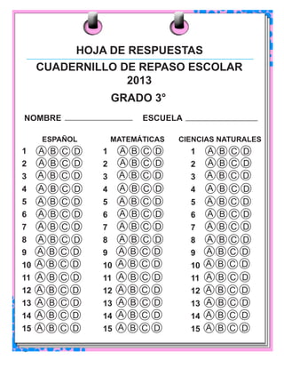 26 Cuadernillo de repaso escolar 
CUADERNILLO DE REPASO ESCOLAR 
2013 
GRADO 3° 
NOMBRE ESCUELA 
A B C D 
A B C D 
A B C D 
1 
2 
3 
4 
5 
6 
7 
8 
9 
10 
11 
12 
13 
14 
15 
A B C D 
A B C D 
A B C D 
A B C D 
A B C D 
A B C D 
A B C D 
A B C D 
A B C D 
A B C D 
A B C D 
A B C D 
A B C D 
A B C D 
A B C D 
A B C D 
A B C D 
A B C D 
A B C D 
A B C D 
A B C D 
A B C D 
A B C D 
A B C D 
A B C D 
A B C D 
A B C D 
ESPAÑOL MATEMÁTICAS CIENCIAS NATURALES 
1 
2 
3 
4 
5 
6 
7 
8 
9 
10 
11 
12 
13 
14 
15 
A B C D 
A B C D 
A B C D 
A B C D 
A B C D 
A B C D 
A B C D 
A B C D 
A B C D 
A B C D 
A B C D 
A B C D 
A B C D 
A B C D 
A B C D 
1 
2 
3 
4 
5 
6 
7 
8 
9 
10 
11 
12 
13 
14 
15 
HOJA DE RESPUESTAS 
 