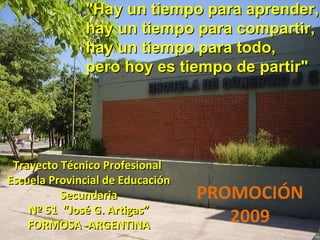 Trayecto Técnico Profesional  Escuela Provincial de Educación Secundaria Nº 51  “José G. Artigas” FORMOSA -ARGENTINA PROMOCIÓN 2009   &quot;Hay un tiempo para aprender, hay un tiempo para compartir, hay un tiempo para todo, pero hoy es tiempo de partir&quot; 