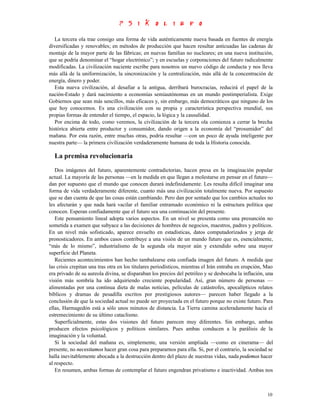 La tercera ola trae consigo una forma de vida auténticamente nueva basada en fuentes de energía
diversificadas y renovables; en métodos de producción que hacen resultar anticuadas las cadenas de
montaje de la mayor parte de las fábricas; en nuevas familias no nucleares; en una nueva institución,
que se podría denominar el “hogar electrónico”; y en escuelas y corporaciones del futuro radicalmente
modificadas. La civilización naciente escribe para nosotros un nuevo código de conducta y nos lleva
más allá de la uniformización, la sincronización y la centralización, más allá de la concentración de
energía, dinero y poder.
   Esta nueva civilización, al desafiar a la antigua, derribará burocracias, reducirá el papel de la
nación-Estado y dará nacimiento a economías semiautónomas en un mundo postimperialista. Exige
Gobiernos que sean más sencillos, más eficaces y, sin embargo, más democráticos que ninguno de los
que hoy conocemos. Es una civilización con su propia y característica perspectiva mundial, sus
propias formas de entender el tiempo, el espacio, la lógica y la causalidad.
   Por encima de todo, como veremos, la civilización de la tercera ola comienza a cerrar la brecha
histórica abierta entre productor y consumidor, dando origen a la economía del “prosumidor” del
mañana. Por esta razón, entre muchas otras, podría resultar —con un poco de ayuda inteligente por
nuestra parte— la primera civilización verdaderamente humana de toda la Historia conocida.

  La premisa revolucionaria
   Dos imágenes del futuro, aparentemente contradictorias, hacen presa en la imaginación popular
actual. La mayoría de las personas —en la medida en que llegan a molestarse en pensar en el futuro—
dan por supuesto que el mundo que conocen durará indefinidamente. Les resulta difícil imaginar una
forma de vida verdaderamente diferente, cuanto más una civilización totalmente nueva. Por supuesto
que se dan cuenta de que las cosas están cambiando. Pero dan por sentado que los cambios actuales no
les afectarán y que nada hará vacilar el familiar entramado económico ni la estructura política que
conocen. Esperan confiadamente que el futuro sea una continuación del presente.
   Este pensamiento lineal adopta varios aspectos. En un nivel se presenta como una presunción no
sometida a examen que subyace a las decisiones de hombres de negocios, maestros, padres y políticos.
En un nivel más sofisticado, aparece envuelto en estadísticas, datos computadorizados y jerga de
pronosticadores. En ambos casos contribuye a una visión de un mundo futuro que es, esencialmente,
“más de lo mismo”, industrialismo de la segunda ola mayor aún y extendido sobre una mayor
superficie del Planeta.
   Recientes acontecimientos han hecho tambalearse esta confiada imagen del futuro. A medida que
las crisis crepitan una tras otra en los titulares periodísticos, mientras el Irán entraba en erupción, Mao
era privado de su aureola divina, se disparaban los precios del petróleo y se desbocaba la inflación, una
visión más sombría ha ido adquiriendo creciente popularidad. Así, gran número de personas —
alimentadas por una continua dieta de malas noticias, películas de catástrofes, apocalípticos relatos
bíblicos y dramas de pesadilla escritos por prestigiosos autores— parecen haber llegado a la
conclusión de que la sociedad actual no puede ser proyectada en el futuro porque no existe futuro. Para
ellas, Harmagedón está a sólo unos minutos de distancia. La Tierra camina aceleradamente hacia el
estremecimiento de su último cataclismo.
   Superficialmente, estas dos visiones del futuro parecen muy diferentes. Sin embargo, ambas
producen efectos psicológicos y políticos similares. Pues ambas conducen a la parálisis de la
imaginación y la voluntad.
   Si la sociedad del mañana es, simplemente, una versión ampliada —como en cinerama— del
presente, no necesitamos hacer gran cosa para prepararnos para ella. Si, por el contrario, la sociedad se
halla inevitablemente abocada a la destrucción dentro del plazo de nuestras vidas, nada podemos hacer
al respecto.
   En resumen, ambas formas de contemplar el futuro engendran privatismo e inactividad. Ambas nos



                                                                                                        10
 