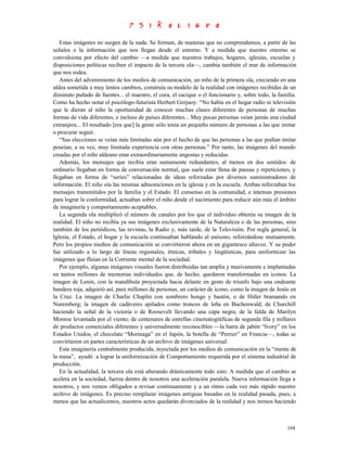 Estas imágenes no surgen de la nada. Se forman, de maneras que no comprendemos, a partir de las
señales o la información que nos llegan desde el entorno. Y a medida que nuestro entorno se
convulsiona por efecto del cambio —a medida que nuestros trabajos, hogares, iglesias, escuelas y
disposiciones políticas reciben el impacto de la tercera ola—, cambia también el mar de información
que nos rodea.
   Antes del advenimiento de los medios de comunicación, un niño de la primera ola, creciendo en una
aldea sometida a muy lentos cambios, construía su modelo de la realidad con imágenes recibidas de un
diminuto puñado de fuentes... el maestro, el cura, el cacique o el funcionario y, sobre todo, la familia.
Como ha hecho notar el psicólogo-futurista Herbert Gerjuoy: “No había en el hogar radio ni televisión
que le dieran al niño la oportunidad de conocer muchas clases diferentes de personas de muchas
formas de vida diferentes, e incluso de países diferentes... Muy pocas personas veían jamás una ciudad
extranjera... El resultado [era que] la gente sólo tenía un pequeño número de personas a las que imitar
o procurar seguir.
   “Sus elecciones se veían más limitadas aún por el hecho de que las personas a las que podían imitar
poseían, a su vez, muy limitada experiencia con otras personas.” Por tanto, las imágenes del mundo
creadas por el niño aldeano eran extraordinariamente angostas y reducidas.
   Además, los mensajes que recibía eran sumamente redundantes, al menos en dos sentidos: de
ordinario llegaban en forma de conversación normal, que suele estar llena de pausas y repeticiones, y
llegaban en forma de “series” relacionadas de ideas reforzadas por diversos suministradores de
información. El niño oía las mismas admoniciones en la iglesia y en la escuela. Ambas reforzaban los
mensajes transmitidos por la familia y el Estado. El consenso en la comunidad, e intensas presiones
para lograr la conformidad, actuaban sobre el niño desde el nacimiento para reducir aún más el ámbito
de imaginería y comportamiento aceptables.
   La segunda ola multiplicó el número de canales por los que el individuo obtenía su imagen de la
realidad. El niño no recibía ya sus imágenes exclusivamente de la Naturaleza o de las personas, sino
también de los periódicos, las revistas, la Radio y, más tarde, de la Televisión. Por regla general, la
Iglesia, el Estado, el hogar y la escuela continuaban hablando al unísono, reforzándose mutuamente.
Pero los propios medios de comunicación se convirtieron ahora en un gigantesco altavoz. Y su poder
fue utilizado a lo largo de líneas regionales, étnicas, tribales y lingüísticas, para uniformizar las
imágenes que fluían en la Corriente mental de la sociedad.
   Por ejemplo, algunas imágenes visuales fueron distribuidas tan amplia y masivamente e implantadas
en tantos millones de memorias individuales que, de hecho, quedaron transformadas en iconos. La
imagen de Lenin, con la mandíbula proyectada hacia delante en gesto de triunfo bajo una ondeante
bandera roja, adquirió así, para millones de personas, un carácter de icono, como la imagen de Jesús en
la Cruz. La imagen de Charlie Chaplin con sombrero hongo y bastón, o de Hitler bramando en
Nuremberg; la imagen de cadáveres apilados como troncos de leña en Buchenwald; de Churchill
haciendo la señal de la victoria o de Roosevelt llevando una capa negra; de la falda de Marilyn
Monroe levantada por el viento; de centenares de estrellas cinematográficas de segunda fila y millares
de productos comerciales diferentes y universalmente reconocibles —la barra de jabón “Ivory” en los
Estados Unidos, el chocolate “Morinaga” en el Japón, la botella de “Perrier” en Francia—, todas se
convirtieron en partes características de un archivo de imágenes universal.
   Esta imaginería centralmente producida, inyectada por los medios de comunicación en la “mente de
la masa”, ayudó a lograr la uniformización de Comportamiento requerida por el sistema industrial de
producción.
   En la actualidad, la tercera ola está alterando drásticamente todo esto. A medida que el cambio se
acelera en la sociedad, fuerza dentro de nosotros una aceleración paralela. Nueva información llega a
nosotros, y nos vemos obligados a revisar continuamente y a un ritmo cada vez más rápido nuestro
archivo de imágenes. Es preciso remplazar imágenes antiguas basadas en la realidad pasada, pues, a
menos que las actualicemos, nuestros actos quedarán divorciados de la realidad y nos iremos haciendo



                                                                                                     104
 