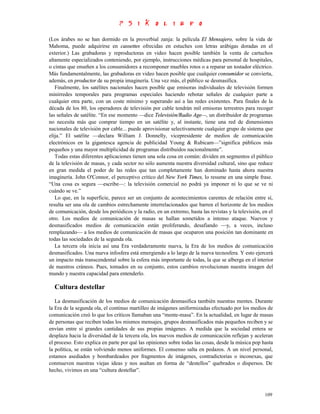 (Los árabes no se han dormido en la proverbial zanja: la película El Mensajero, sobre la vida de
Mahoma, puede adquirirse en cassettes ofrecidas en estuches con letras arábigas doradas en el
exterior.) Las grabadoras y reproductoras en video hacen posible también la venta de cartuchos
altamente especializados conteniendo, por ejemplo, instrucciones médicas para personal de hospitales,
o cintas que enseñen a los consumidores a recomponer muebles rotos o a reparar un tostador eléctrico.
Más fundamentalmente, las grabadoras en video hacen posible que cualquier consumidor se convierta,
además, en productor de su propia imaginería. Una vez más, el público se desmasifica.
   Finalmente, los satélites nacionales hacen posible que emisoras individuales de televisión formen
minirredes temporales para programas especiales haciendo rebotar señales de cualquier parte a
cualquier otra parte, con un coste mínimo y superando así a las redes existentes. Para finales de la
década de los 80, los operadores de televisión por cable tendrán mil emisoras terrestres para recoger
las señales de satélite. “En ese momento —dice Televisión/Radio Age—, un distribuidor de programas
no necesita más que comprar tiempo en un satélite y, al instante, tiene una red de dimensiones
nacionales de televisión por cable... puede aprovisionar selectivamente cualquier grupo de sistema que
elija.” El satélite —declara William J. Donnelly, vicepresidente de medios de comunicación
electrónicos en la gigantesca agencia de publicidad Young & Rubicam—”significa públicos más
pequeños y una mayor multiplicidad de programas distribuidos nacionalmente”.
   Todas estas diferentes aplicaciones tienen una sola cosa en común: dividen en segmentos el público
de la televisión de masas, y cada sector no sólo aumenta nuestra diversidad cultural, sino que reduce
en gran medida el poder de las redes que tan completamente han dominado hasta ahora nuestra
imaginería. John O'Connor, el perceptivo crítico del New York Times, lo resume en una simple frase.
“Una cosa es segura —escribe—: la televisión comercial no podrá ya imponer ni lo que se ve ni
cuándo se ve.”
   Lo que, en la superficie, parece ser un conjunto de acontecimientos carentes de relación entre sí,
resulta ser una ola de cambios estrechamente interrelacionados que barren el horizonte de los medios
de comunicación, desde los periódicos y la radio, en un extremo, hasta las revistas y la televisión, en el
otro. Los medios de comunicación de masas se hallan sometidos a intenso ataque. Nuevos y
desmasificados medios de comunicación están proliferando, desafiando —y, a veces, incluso
remplazando— a los medios de comunicación de masas que ocuparon una posición tan dominante en
todas las sociedades de la segunda ola.
   La tercera ola inicia así una Era verdaderamente nueva, la Era de los medios de comunicación
desmasificados. Una nueva infosfera está emergiendo a lo largo de la nueva tecnosfera. Y esto ejercerá
un impacto más transcendental sobre la esfera más importante de todas, la que se alberga en el interior
de nuestros cráneos. Pues, tomados en su conjunto, estos cambios revolucionan nuestra imagen del
mundo y nuestra capacidad para entenderlo.

  Cultura destellar
   La desmasificación de los medios de comunicación desmasifica también nuestras mentes. Durante
la Era de la segunda ola, el continuo martilleo de imágenes uniformizadas efectuado por los medios de
comunicación creó lo que los críticos llamaban una “mente-masa”. En la actualidad, en lugar de masas
de personas que reciben todas los mismos mensajes, grupos desmasificados más pequeños reciben y se
envían entre sí grandes cantidades de sus propias imágenes. A medida que la sociedad entera se
desplaza hacia la diversidad de la tercera ola, los nuevos medios de comunicación reflejan y aceleran
el proceso. Esto explica en parte por qué las opiniones sobre todas las cosas, desde la música pop hasta
la política, se están volviendo menos uniformes. El consenso salta en pedazos. A un nivel personal,
estamos asediados y bombardeados por fragmentos de imágenes, contradictorias o inconexas, que
conmueven nuestras viejas ideas y nos asaltan en forma de “destellos” quebrados o dispersos. De
hecho, vivimos en una “cultura destellar”.



                                                                                                      109
 