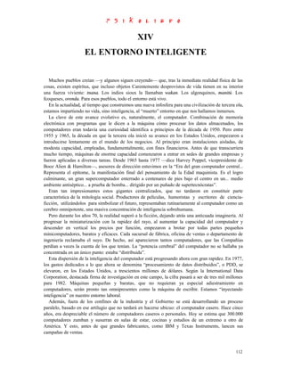 XIV
                     EL ENTORNO INTELIGENTE


   Muchos pueblos creían —y algunos siguen creyendo— que, tras la inmediata realidad física de las
cosas, existen espíritus, que incluso objetos Carentemente desprovistos de vida tienen en su interior
una fuerza viviente: tnana. Los indios sioux la llamaban wakan. Los algonquinos, manitú. Los
fcoqueses, orenda. Para esos pueblos, todo el entorno está vivo.
   En la actualidad, al tiempo que construimos una nueva infosfera para una civilización de tercera ola,
estamos impartiendo no vida, sino inteligencia, al “muerto” entorno en que nos hallamos inmersos.
   La clave de este avance evolutivo es, naturalmente, el computador. Combinación de memoria
electrónica con programas que le dicen a la máquina cómo procesar los datos almacenados, los
computadores eran todavía una curiosidad identifica a principios de la década de 1950. Pero entre
1955 y 1965, la década en que la tercera ola inició su avance en los Estados Unidos, empezaron a
introducirse lentamente en el mundo de los negocios. Al principio eran instalaciones aisladas, de
modesta capacidad, empleadas, fundamentalmente, con fines financieros. Antes de que transcurriera
mucho tiempo, máquinas de enorme capacidad comenzaron a entrar en sedes de grandes empresas y
fueron aplicadas a diversas tareas. Desde 1965 hasta 1977 —dice Harvey Poppel, vicepresidente de
Booz Alien & Hamilton—, asesores de dirección estuvimos en la “Era del gran computador central...
Representa el epítome, la manifestación final del pensamiento de la Edad maquinista. Es el logro
culminante, un gran supercomputador enterrado a centenares de pies bajo el centro en un... medio
ambiente antiséptico... a prueba de bomba... dirigido por un puñado de supertecnócratas”.
   Eran tan impresionantes estos gigantes centralizados, que no tardaron en constituir parte
característica de la mitología social. Productores de películas, humoristas y escritores de ciencia-
ficción, utilizándolos para simbolizar el futuro, representaban rutinariamente al computador como un
cerebro omnipotente, una masiva concentración de inteligencia sobrehumana.
   Pero durante los años 70, la realidad superó a la ficción, dejando atrás una anticuada imaginería. Al
progresar la miniaturización con la rapidez del rayo, al aumentar la capacidad del computador y
descender en vertical los precios por función, empezaron a brotar por todas partes pequeños
minicomputadores, baratos y eficaces. Cada sucursal de fábrica, oficina de ventas o departamento de
ingeniería reclamaba el suyo. De hecho, así aparecieron tantos computadores, que las Compañías
perdían a veces la cuenta de los que tenían. La “potencia cerebral” del computador no se hallaba ya
concentrada en un único punto: estaba “distribuida”.
   Esta dispersión de la inteligencia del computador está progresando ahora con gran rapidez. En 1977,
los gastos dedicados a lo que ahora se denomina “procesamiento de datos distribuidos”, o PDD, se
elevaron, en los Estados Unidos, a trescientos millones de dólares. Según la International Data
Corporation, destacada firma de investigación en este campo, la cifra pasará a ser de tres mil millones
para 1982. Máquinas pequeñas y baratas, que no requieran ya especial adiestramiento en
computadores, serán pronto tan omnipresentes como la máquina de escribir. Estamos “inyectando
inteligencia” en nuestro entorno laboral.
   Además, fuera de los confines de la industria y el Gobierno se está desarrollando un proceso
paralelo, basado en ese artilugio que no tardará en hacerse ubicuo: el computador casero. Hace cinco
años, era despreciable el número de computadores caseros o personales. Hoy se estima que 300.000
computadores zumban y susurran en salas de estar, cocinas y estudios de un extremo a otro de
América. Y esto, antes de que grandes fabricantes, como IBM y Texas Instruments, lancen sus
campañas de ventas.


                                                                                                    112
 