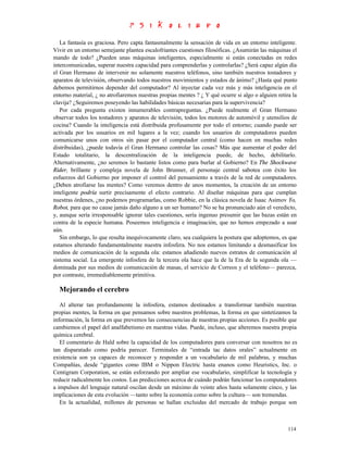 La fantasía es graciosa. Pero capta fantasmalmente la sensación de vida en un entorno inteligente.
Vivir en un entorno semejante plantea escalofriantes cuestiones filosóficas. ¿Asumirán las máquinas el
mando de todo? ¿Pueden unas máquinas inteligentes, especialmente si están conectadas en redes
intercomunicadas, superar nuestra capacidad para comprenderlas y controlarlas? ¿Será capaz algún día
el Gran Hermano de intervenir no solamente nuestros teléfonos, sino también nuestros tostadores y
aparatos de televisión, observando todos nuestros movimientos y estados de ánimo? ¿Hasta qué punto
debemos permitirnos depender del computador? Al inyectar cada vez más y más inteligencia en el
entorno material, ¿ no atrofiaremos nuestras propias mentes ? ¿ Y qué ocurre si algo o alguien retira la
clavija? ¿Seguiremos poseyendo las habilidades básicas necesarias para la supervivencia?
   Por cada pregunta existen innumerables contrapreguntas. ¿Puede realmente el Gran Hermano
observar todos los tostadores y aparatos de televisión, todos los motores de automóvil y utensilios de
cocina? Cuando la inteligencia está distribuida profusamente por todo el entorno; cuando puede ser
activada por los usuarios en mil lugares a la vez; cuando los usuarios de computadores pueden
comunicarse unos con otros sin pasar por el computador central (como hacen en muchas redes
distribuidas), ¿puede todavía el Gran Hermano controlar las cosas? Más que aumentar el poder del
Estado totalitario, la descentralización de la inteligencia puede, de hecho, debilitarlo.
Alternativamente, ¿no seremos lo bastante listos como para burlar al Gobierno? En The Shockwave
Rider, brillante y compleja novela de John Brunner, el personaje central sabotea con éxito los
esfuerzos del Gobierno por imponer el control del pensamiento a través de la red de computadores.
¿Deben atrofiarse las mentes? Como veremos dentro de unos momentos, la creación de un entorno
inteligente podría surtir precisamente el efecto contrario. Al diseñar máquinas para que cumplan
nuestras órdenes, ¿no podemos programarlas, como Robbie, en la clásica novela de Isaac Asimov Yo,
Robot, para que no cause jamás daño alguno a un ser humano? No se ha pronunciado aún el veredicto,
y, aunque sería irresponsable ignorar tales cuestiones, sería ingenuo presumir que las bazas están en
contra de la especie humana. Poseemos inteligencia e imaginación, que no hemos empezado a usar
aún.
   Sin embargo, lo que resulta inequívocamente claro, sea cualquiera la postura que adoptemos, es que
estamos alterando fundamentalmente nuestra infosfera. No nos estamos limitando a desmasificar los
medios de comunicación de la segunda ola: estamos añadiendo nuevos estratos de comunicación al
sistema social. La emergente infosfera de la tercera ola hace que la de la Era de la segunda ola —
dominada por sus medios de comunicación de masas, el servicio de Correos y el teléfono— parezca,
por contraste, irremediablemente primitiva.

  Mejorando el cerebro
   Al alterar tan profundamente la infosfera, estamos destinados a transformar también nuestras
propias mentes, la forma en que pensamos sobre nuestros problemas, la forma en que sintetizamos la
información, la forma en que prevemos las consecuencias de nuestras propias acciones. Es posible que
cambiemos el papel del analfabetismo en nuestras vidas. Puede, incluso, que alteremos nuestra propia
química cerebral.
   El comentario de Hald sobre la capacidad de los computadores para conversar con nosotros no es
tan disparatado como podría parecer. Terminales de “entrada tac datos orales” actualmente en
existencia son ya capaces de reconocer y responder a un vocabulario de mil palabras, y muchas
Compañías, desde “gigantes como IBM o Nippon Electric hasta enanos como Heuristics, Inc. o
Centigram Corporation, se están esforzando por ampliar ese vocabulario, simplificar la tecnología y
reducir radicalmente los costos. Las predicciones acerca de cuándo podrán funcionar los computadores
a impulsos del lenguaje natural oscilan desde un máximo de veinte años hasta solamente cinco, y las
implicaciones de esta evolución —tanto sobre la economía como sobre la cultura— son tremendas.
   En la actualidad, millones de personas se hallan excluidas del mercado de trabajo porque son



                                                                                                    114
 
