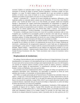 secretaria “podrían ser realizadas desde el hogar, así como desde la oficina. Un sistema diferente
aumentaría el mercado de trabajo al permitir continuar trabajando a secretarias casadas con hijos
pequeños a su cargo. No habría ninguna razón insuperable por la que una secretaria no pudiera
también, en muchos casos, tomar al dictado en su casa y mecanografiar el texto en una terminal
doméstica que produce un texto pulcro en la casa o en la oficina del autor”.
   Además —continuaba IFF—, “muchas de las tareas realizadas por ingenieros, delineantes y otros
empleados podrían ser realizadas desde su propia casa tan eficazmente, o a veces más, como desde la
oficina”. Una “semilla del futuro” existe ya en Gran Bretaña, por ejemplo, donde una Compañía
llamada F. International Ltd. emplea cuatrocientos programadores de computadores en régimen de
jornada parcial, de los cuales, todos menos unos pocos trabajan en sus propias casas. La Compañía,
que organiza equipos de programadores para la industria, se ha extendido a Holanda y Escandinavia y
cuenta entre sus clientes gigantes tales como British Steel, Shell y Unilever. “La programación
doméstica de computadores —escribe el Guardian— es la industria hogareña de los años ochenta.”
   En resumen, a medida que avanza la tercera ola a través de la sociedad, encontramos cada vez más
Compañías que, en palabras de un investigador, pueden ser descritas como nada más que “personas
apiñadas en torno a un computador”. Póngase al computador en las casas de las personas, y ya no
necesitarán apiñarse. El trabajo administrativo de tercera ola, como el trabajo fabril de tercera ola, no
requerirá que el cien por cien de la tuerza, del trabajo esté concentrada en el taller.
   No hay que subestimar las dificultades que entraña transferir el trabajo desde sus emplazamientos
de segunda ola en la fábrica y la oficina a su emplazamiento de tercera ola en el hogar. Problemas de
motivación y administración, de reorganización empresarial y social, harán que ese desplazamiento
sea prolongado y, quizá, penoso. Y tampoco todas las comunicaciones pueden ser manejadas de forma
delegada. Algunos trabajos —especialmente los que implican una negociación creadora, en los que
ninguna decisión es rutinaria— requieren mucho contacto directo. Así, Michael Koerner, presidente de
Canadá Overseas Investments, Ltd., dice: “Todos necesitamos estar a menos de trescientos metros
unos de otros.”

  Desplazamiento de instalaciones
   Sin embargo, fuerzas poderosas están convergiendo para promover el hogar electrónico. La que más
inmediatamente se nos aparece es la descompensación que se da entre transporte y telecomunicación.
La mayor parte de las naciones de alta tecnología están experimentando ahora una crisis del transporte,
con sistemas de transpone colectivo tensados ya hasta el punto de ruptura, carreteras y autopistas
atestadas, escasos lugares de estacionamiento, la contaminación convertida en grave problema,
huelgas y averías casi habituales, y los costos por las nubes.
   Los crecientes costes de los desplazamientos diarios a los lugares de trabajo son soportados por los
trabajadores individuales. Pero, naturalmente, son repercutidos al empresario en forma de costes
salariales más elevados, y al consumidor, en forma de precios más altos.
   Jack Nilles y un equipo patrocinado por la National Science Foundation han calculado el ahorro en
dólares y energía que se derivaría del desplazamiento de puestos de trabajo administrativos fuera de
oficinas situadas en el centro de la ciudad. En vez de partir del supuesto de que los puestos de trabajo
fuesen a las casas de los empleados, el grupo Nilles utilizó lo que se podría denominar modelo de casa
a mitad de distancia, suponiendo sólo que los puestos de trabajo se dispersarían en centros de trabajo
de barrio más próximos a las casas de los empleados.
   Las implicaciones de los resultados obtenidos son sorprendentes. Estudiando a 2.048 empleados de
Compañías de Seguros de Los Angeles, el grupo Nilles descubrió que cada persona recorría, por
término medio, 21,4 millas diarias para ir y volver del trabajo (frente a un promedio nacional de 18,8
millas para trabajadores urbanos en los Estados Unidos). El recorrido era más largo cuanto más
elevada era la categoría laboral de la persona, siendo el promedio entre los altos ejecutivos de 33,2



                                                                                                     132
 