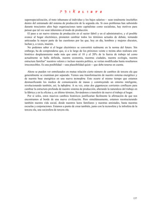 superespecialización, el trato inhumano al individuo y los bajos salarios— sean totalmente insolubles
dentro del entramado del sistema de producción de la segunda ola. Si esos problemas han subsistido
durante trescientos años bajo organizaciones tanto capitalistas como socialistas, hay motivos para
pensar que tal vez sean inherentes al modo de producción.
   El paso a un nuevo sistema de producción en el sector fabril y en el administrativo, y el posible
avance al hogar electrónico, prometen cambiar todos los términos actuales de debate, tornando
anticuadas la mayor parte de las cuestiones por las que, hoy en día, hombres y mujeres discuten,
luchan y, a veces, mueren.
   No podemos saber si el hogar electrónico se convertirá realmente en la norma del futuro. Sin
embargo, ha de comprenderse que, si a lo largo de los próximos veinte o treinta años realizara este
histórico desplazamiento nada más que entre el 10 y el 20% de la fuerza de trabajo tal como
actualmente se halla definida, nuestra economía, nuestras ciudades, nuestra ecología, nuestra
estructura familiar” nuestros valores e incluso nuestra política, se verían modificadas hasta resultarnos
irreconocibles. Es una posibilidad —una plausibilidad quizá— que debe tenerse en cuenta.

   Ahora se pueden ver entrelazados en mutua relación cierto número de cambios de tercera ola que
generalmente se examinan por separado. Vemos una transformación de nuestro sistema energético y
de nuestra base energética en una nueva tecnosfera. Esto ocurre al mismo tiempo que estamos
desmasificando los medios de comunicación de masas y construyendo un entorno inteligente,
revolucionando también, así, la infosfera. A su vez, estas dos gigantescas corrientes confluyen para
cambiar la estructura profunda de nuestro sistema de producción, alterando la naturaleza del trabajo en
la fábrica y en la oficina y, en último término, llevándonos a transferir de nuevo el trabajo al hogar.
   Por sí solos, estos masivos cambios históricos justificarían fácilmente la afirmación de que nos
encontramos al borde de una nueva civilización. Pero simultáneamente, estamos reestructurando
también nuestra vida social, desde nuestros lazos familiares y nuestras amistades, hasta nuestras
escuelas y corporaciones. Estamos a punto de crear también, junto con la tecnosfera y la infosfera de la
tercera ola, una sociosfera de tercera ola.




                                                                                                     137
 