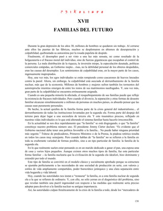 XVII
                          FAMILIAS DEL FUTURO


   Durante la gran depresión de los años 30, millones de hombres se quedaron sin trabajo. Al cerrarse
ante ellos las puertas de las fábricas, muchos se desplomaron en abismos de desesperación y
culpabilidad, quebrantada su autoestima por la rosada papeleta de despido.
   Finalmente, el desempleo pasó a ser visto a una luz más sensata, no como resultado de la
holgazanería o el fracaso moral del individuo, sino de fuerzas gigantescas que escapaban al control de
la persona. La mala distribución de la riqueza, la inversión miope, la especulación desatada, políticas
comerciales estúpidas, un Gobierno inepto... ésas, no la debilidad personal de los obreros despedidos,
eran las causas del desempleo. Los sentimientos de culpabilidad eran, en la mayor parte de los casos,
ingenuamente inapropiados.
   Hoy, una vez más, los egos individuales se están rompiendo como cascarones de huevos lanzados
contra la pared. Ahora, sin embargo, la culpabilidad está asociada al derrumbamiento de la familia
nuclear, más que de la economía. Millones de hombres y mujeres sufren también los tormentos del
autorreproche mientras emergen de entre los restos de sus matrimonios naufragados. Y, una vez más,
gran parte de la culpabilidad se encuentra erróneamente asignada.
   Cuando es una pequeña minoría la afectada, el resquebrajamiento de sus familias puede que refleje
la existencia de fracasos individuales. Pero cuando el divorcio, la separación y otras formas de desastre
familiar alcanzan simultáneamente a millones de personas en muchos países, es absurdo pensar que las
causas sean puramente personales.
   De hecho, la actual quiebra de la familia forma parte de la crisis general del industrialismo... el
derrumbamiento de todas las instituciones levantadas por la segunda ola. Forma parte del despeje del
terreno para dejar lugar a una sociosfera de tercera ola. Y este traumático proceso, reflejado en
nuestras vidas individuales es lo que está alterando el sistema familiar hasta hacerlo irreconocible.
   En la actualidad se nos dice repetidamente que “la familia” se está disgregando, o que “la familia”
constituye nuestro problema número uno. El presidente Jimmy Cárter declara: “Es evidente que el
Gobierno nacional debe tener una política favorable a la familia... No puede haber ninguna prioridad
más urgente.” Trátese de predicadores, Primeros Ministros o de la Prensa, la piadosa retórica resulta
en todos los casos muy semejante. Pero cuando hablan de “la familia” no se refieren a la familia en
toda su exuberante variedad de formas posibles, sino a un tipo particular de familia: la familia de la
segunda ola.
   En lo que realmente suelen estar pensando es en un marido dedicado a ganar el pan, una esposa ama
de casa y varios hijos pequeños. Aunque existen otros muchos tipos de familia, fue esta particular
forma familiar —la familia nuclearia que la civilización de la segunda ola idealizó, hizo dominante y
extendió por todo el mundo.
   Este tipo de familia se convirtió en el modelo clásico y socialmente aprobado porque su estructura
se ajustaba perfectamente a las necesidades de una sociedad de producción en serie, con valores y
estilos de vida ampliamente compartidos, poder burocrático jerárquico y una clara separación entre
vida hogareña y vida laboral.
   Hoy, cuando las autoridades nos instan a “restaurar” la familia, es a esta familia nuclear de segunda
ola a la que se refieren de ordinario. Y, con ello, no sólo yerran en el diagnóstico del problema, sino
que revelan también una pueril ingenuidad con respecto a las medidas que realmente sería preciso
adoptar para devolver a la familia nuclear su antigua importancia.
   Así, las autoridades culpan frenéticamente de la crisis de la familia a todo, desde los “mercaderes de


                                                                                                     138
 